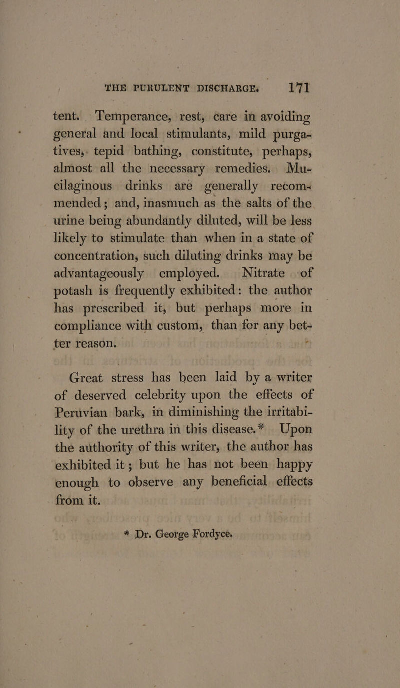 tent. Temperance, rest, care in avoiding general and local stimulants, mild purga- tives,. tepid bathing, constitute, perhaps, almost all the necessary remedies. Mu- cilaginous drinks are generally recom- mended; and, inasmuch as the salts of the. urine being abundantly diluted, will be less likely to stimulate than when in a state of concentration, such diluting drinks may be advantageously employed. Nitrate of potash is frequently exhibited: the author has prescribed it, but perhaps more in compliance with custom, than fer any bet+ ter reason. P Great stress has been laid by a writer of deserved celebrity upon the effects of Peruvian bark, in diminishing the irritabi- lity of the urethra in this disease.* Upon the authority of this writer, the author has exhibited it; but he has not been happy enough to observe any beneficial effects from it. * Dr. George Fordyce,