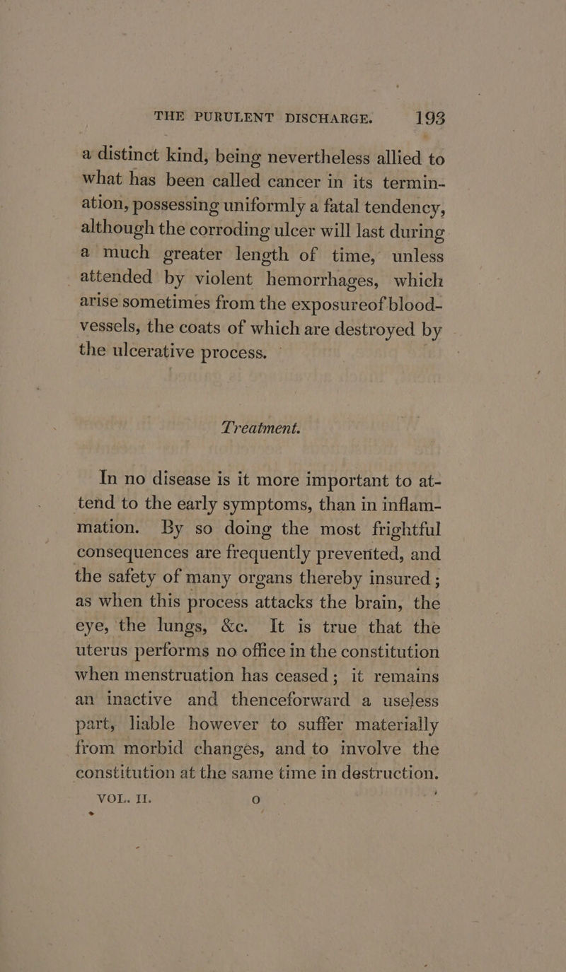 a distinct kind, being nevertheless allied to what has been called cancer in its termin- ation, possessing uniformly a fatal tendency, although the corroding tilcer will last during a much greater leneth of time, unless _ attended by violent hemorrhages, whicli arise sometimes from the exposureof blood- vessels, the coats of which are destroyed by the ulcer ative process. Treatment. In no disease is it more important to at- tend to the early symptoms, than in inflam- mation. By so doing the most frightful consequences are frequently prevented, and the safety of many organs thereby insured ; as when this process attacks the brain, the eye, the lungs, &amp;c. It is true that the uterus performs no office in the constitution when menstruation has ceased; it remains an inactive and thenceforward a useless part, liable however to suffer materially from morbid changes, and to involve the constitution at the same time in destruction. VOL. II. ) ik &gt;