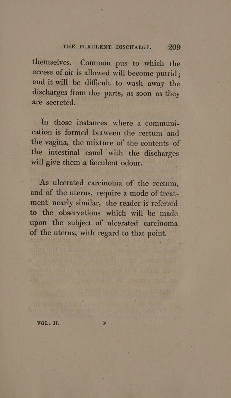 themselves. Common pus to which the access of air is allowed will become putrid; and it will be difficult to wash away the discharges from the parts, as soon as they are secreted, In those instances where a communi- cation is formed between the rectum and the vagina, the mixture of the contents of the intestinal canal with the discharges will give them a feeculent odour. As ulcerated carcinoma of the rectum, and of the uterus, require a mode of treat - ment nearly similar, the reader is referred to the observations which will be made upon the subject of ulcerated carcinoma of the uterus, with regard to that point. VOL, Ii. s