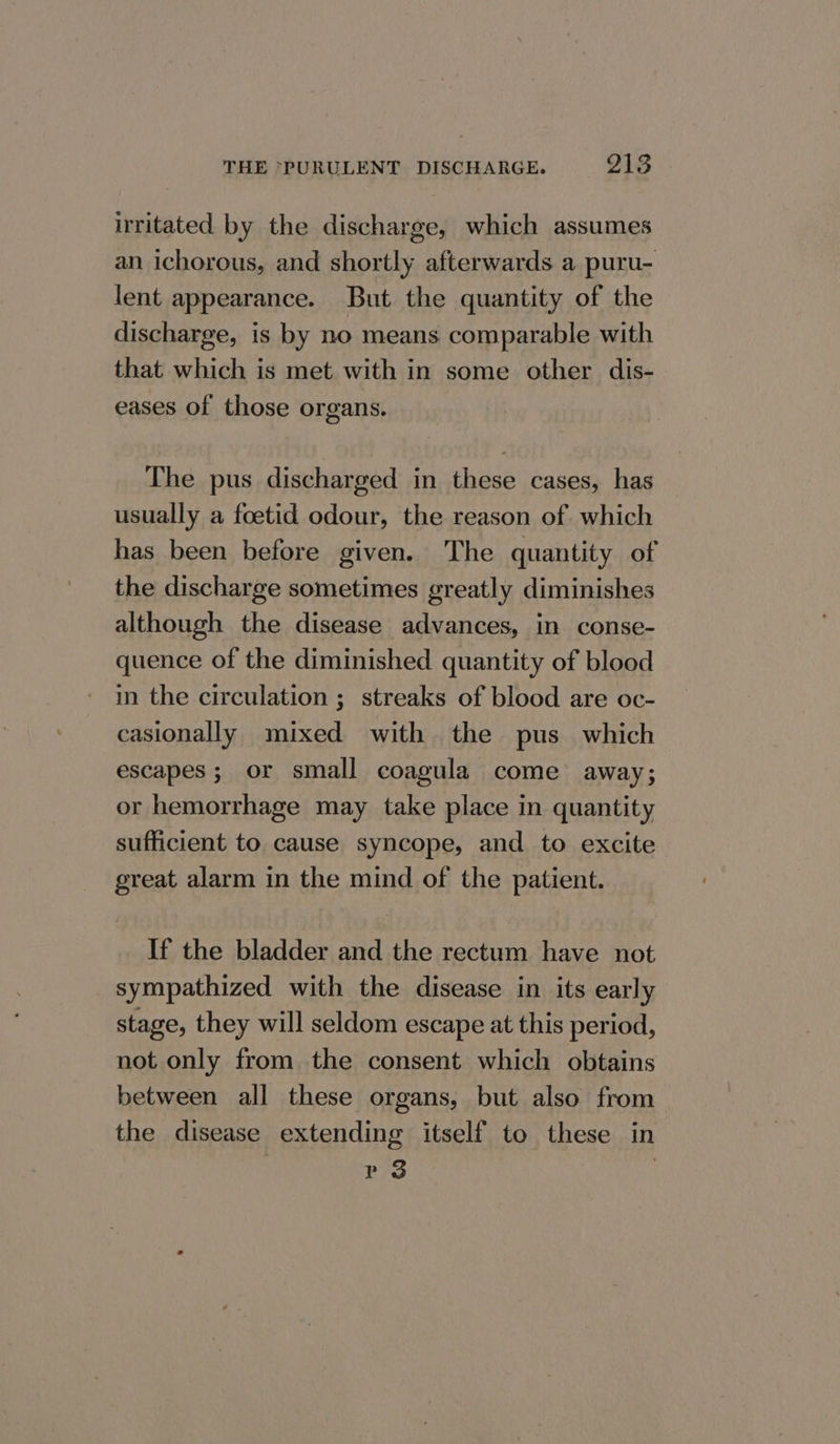 irritated by the discharge, which assumes an ichorous, and shortly afterwards a puru- lent appearance. But the quantity of the discharge, is by no means comparable with that which is met with in some other dis- eases of those organs. The pus discharged in these cases, has usually a foetid odour, the reason of which has been before given. The quantity of the discharge sometimes greatly diminishes although the disease advances, in conse- quence of the diminished quantity of blood in the circulation ; streaks of blood are oc- casionally mixed with the pus which escapes; or small coagula come away; or hemorrhage may take place in quantity sufficient to cause syncope, and to excite great alarm in the mind of the patient. If the bladder and the rectum have not sympathized with the disease in its early stage, they will seldom escape at this period, not only from the consent which obtains between all these organs, but also from the disease extending itself to these in P 3