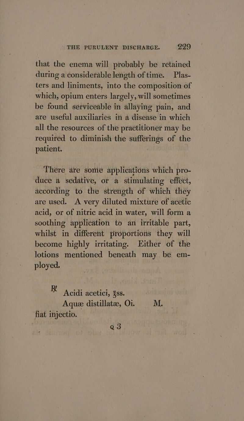 that the enema will probably be retained during a considerable length of time. Plas- ters nan liniments, into the composition of which, opium enters largely, will sometimes be found serviceable in allaying pain, and are useful auxiliaries in a disease in which all the resources of the practitioner may be required to diminish the sufferings of the patient. : There are some applications which pro- duce a sedative, or a stimulating effect, according to the strength of which they are used. A very diluted mixture of acetic acid, or of nitric acid in water, will form a soothing application to an irritable part, whilst in different proportions they will become highly irritating. Either of the lotions mentioned beneath may be em- ployed. i Acidi acetici, Zss. Aquee distillate, O1. M. fiat injectio. | a3