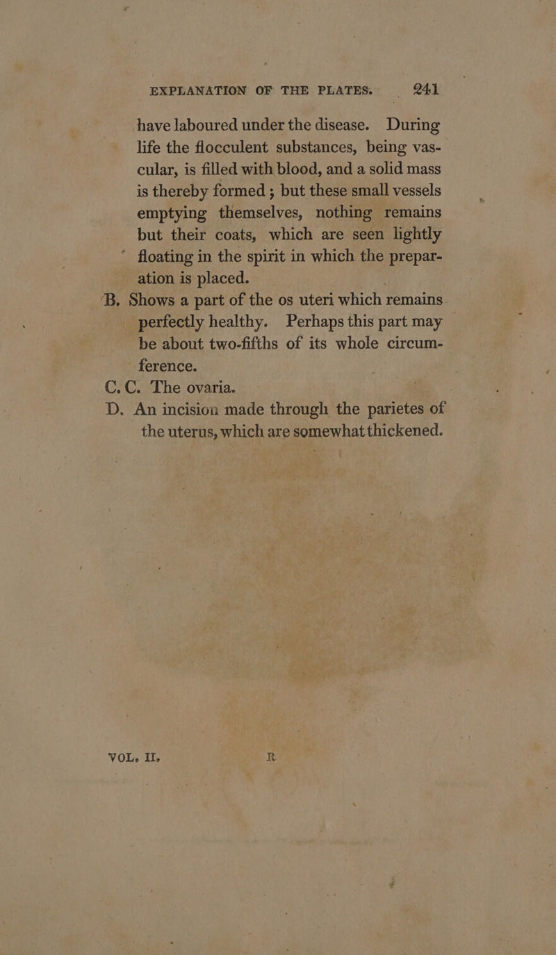 have laboured under the disease. During life the flocculent substances, being vas- cular, is filled with blood, and a solid mass is thereby formed ; but these small vessels emptying themselves, nothing remains but their coats, which are seen lightly ’ floating in the spirit in which the prepar- ation is placed. ‘B. Shows a part of the os uteri which remains perfectly healthy. Perhaps this part may be about two-fifths of its whole circum- - ference. C.C. The ovaria. | D. An incision made through the parietes of the uterus, which are somewhat thickened.