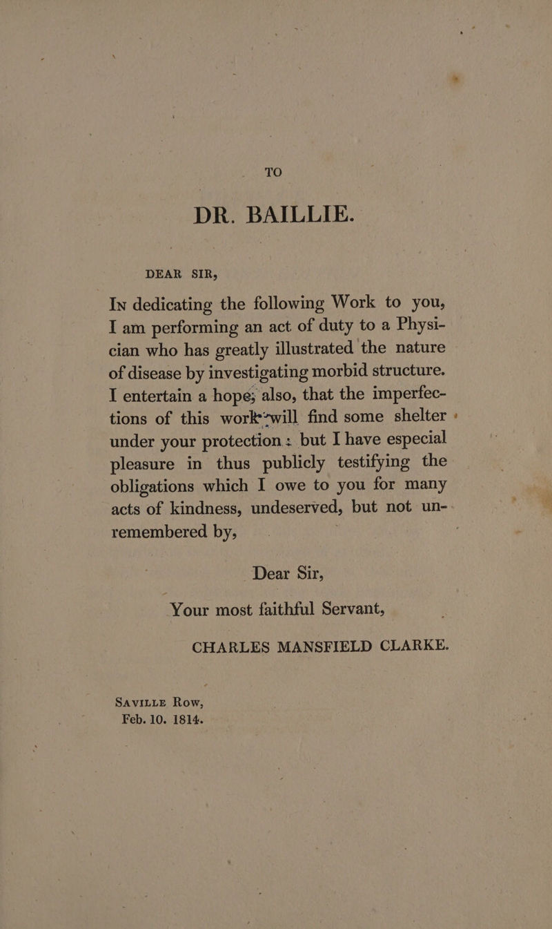 TO DR. BAILLIE. DEAR SIR, In dedicating the following Work to you, I am performing an act of duty to a Physi- cian who has greatly illustrated the nature of disease by investigating morbid structure. I entertain a hope; also, that the imperfec- tions of this workwill find some shelter under your protection: but I have especial obligations which I owe to you for many acts of kindness, undeserved, but not un- remembered by, ‘ Dear Sir, Your most faithful Servant, CHARLES MANSFIELD CLARKE. SAVILLE Row, Feb. 10. 1814. ~~