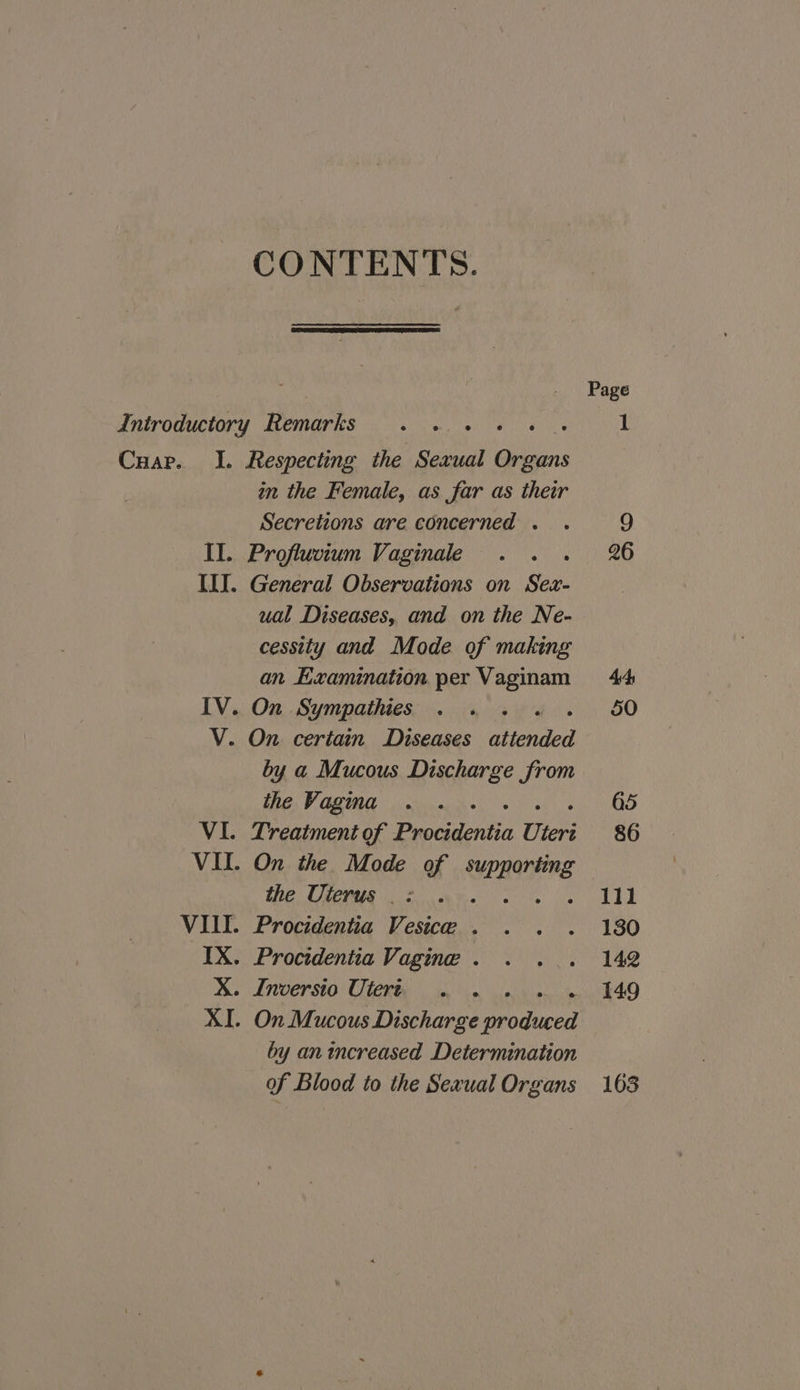 CONTENTS. Cuap. I. Respecting the Sexual aes in the Female, as far as their Secretions are concerned . Profluvium Vaginale . General Observations on Sex- ual Diseases, and on the Ne- cessity and Mode of making an Examination per Vaginam by a Mucous Discharge from the Vagina the Uterus _: by an increased Determination of Blood to the Sexual Organs Ill 130 142 149 163