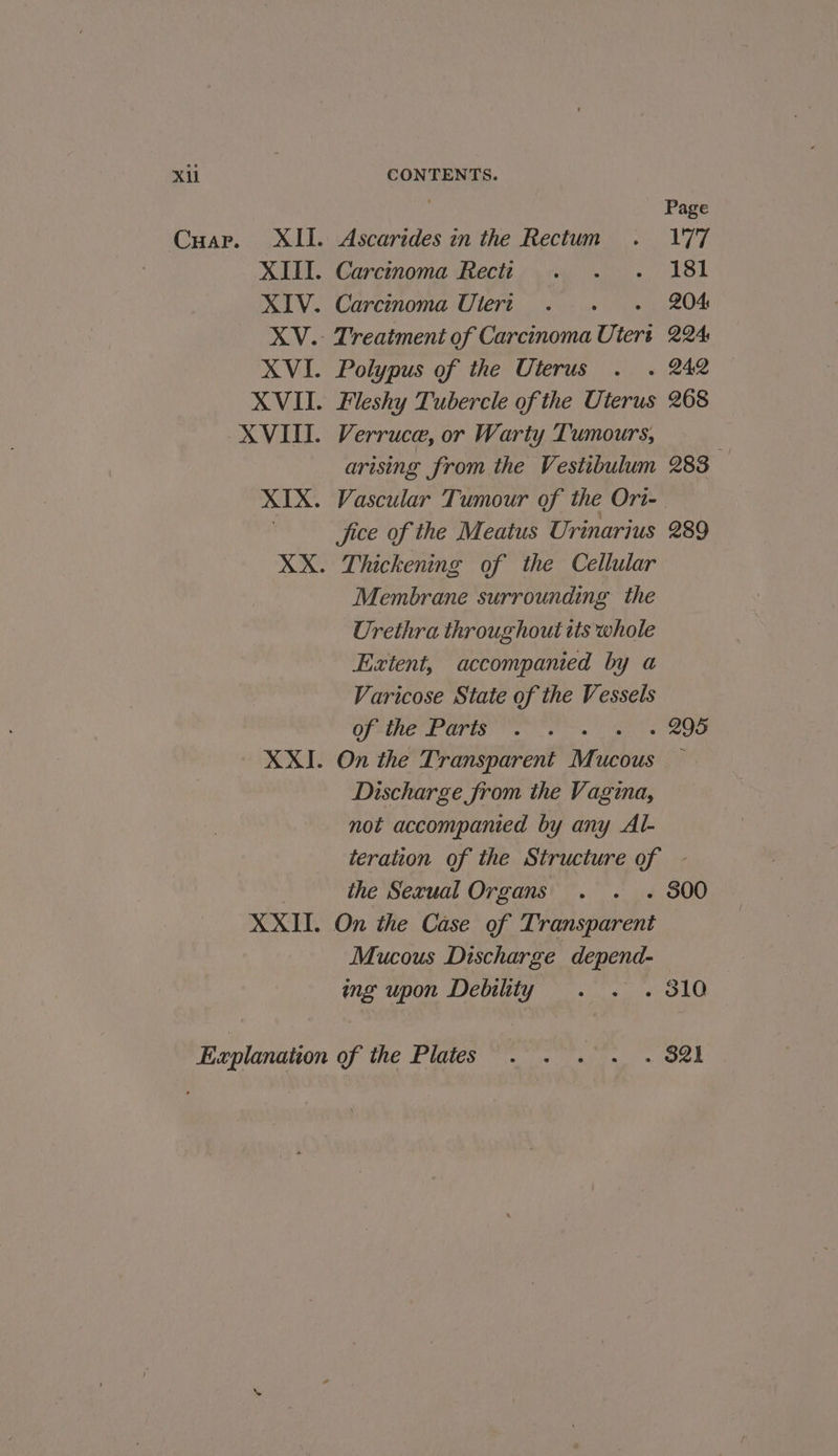 Xi Cuarp. = XII. XIII. XIV. XV. CONTENTS. Page Ascarides in the Rectum . 177 Carcinoma Recti . . . 181 Carcinoma Uleri . 204 Treatment of Carcinoma Ute tert 224 Polypus of the Uterus . . 242 Fleshy Tubercle of the Uterus 268 Verruce, or Warty Tumours, arising from the Vestibulum 283 Vascular Tumour of the Ori-_ Jice of the Meatus Urinarius 289 Thickening of the Cellular Membrane surrounding the Urethra throughout tts whole Extent, accompanied by a Varicose State of the Vessels OSES OTIS) a ats . 295 On the Transparent wen UCOUS Discharge from the Vagina, not accompanied by any Al- eration of the Structure of - the Sexual Organs . . .« 800 On the Case of Transparent Mucous Discharge depend- ing upon Debility . . . 810