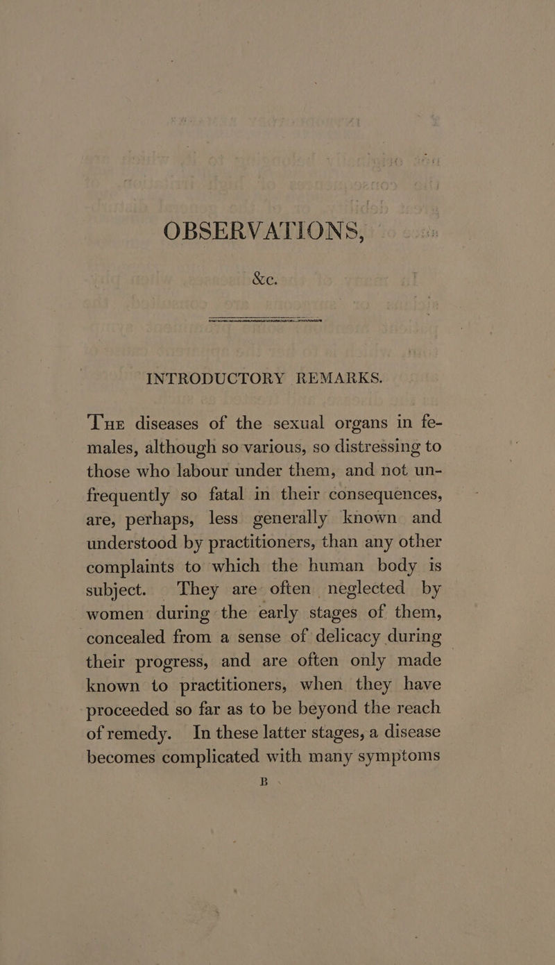 OBSERVATIONS, &amp;c. a NC. TA SARS La ARE EON NICER INTRODUCTORY REMARKS. Tue diseases of the sexual organs in fe- males, although so various, so distressing to those who labour under them, and not un- frequently so fatal in their consequences, are, perhaps, less generally known and understood by practitioners, than any other complaints to which the human body is subject. They are often neglected by women during the early stages of them, concealed from a sense of delicacy during their progress, and are often only made : known to practitioners, when they have proceeded so far as to be beyond the reach ofremedy. In these latter stages, a disease becomes complicated with many symptoms BR