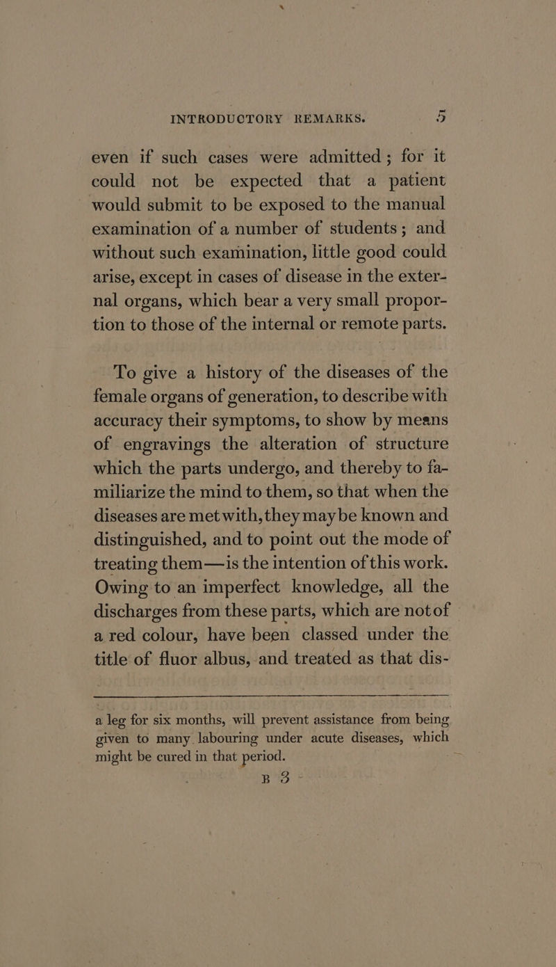 even if such cases were admitted ; for it could not be expected that a patient would submit to be exposed to the manual examination of a number of students; and without such examination, little good could arise, except in cases of disease in the exter- nal organs, which bear a very small propor- tion to those of the internal or remote parts. To give a history of the diseases of the female organs of generation, to describe with accuracy their symptoms, to show by means of engravings the alteration of structure which the parts undergo, and thereby to fa- miliarize the mind to them, so that when the diseases are met with, they maybe known and distinguished, and to point out the mode of treating them—is the intention of this work. Owing to an imperfect knowledge, all the discharges from these parts, which are notof a red colour, have been classed under the. title of fluor albus, and treated as that dis- a leg for six months, will prevent assistance from being given to many labouring under acute diseases, which might be cured in that period. | ES ¢