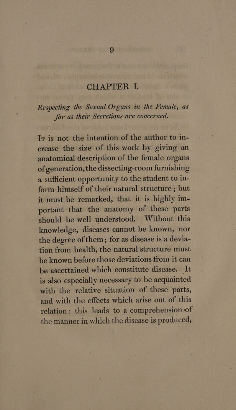 CHAPTER I. Respecting the Sexual Organs in the Female, as far as their Secretions are concerned. Tr is not the intention of the author to in- crease the size of this work by giving an anatomical description of the female organs of generation, the dissecting-room furnishing a sufficient opportunity to the student to in- form himself of their natural structure ; but it must be remarked, that it is highly 1m- portant that the anatomy of these parts should be well understood. Without this knowledge, diseases cannot be known, nor the degree of them; for as disease is a devia- tion from health, the natural structure must be known before those deviations from it can be ascertained which constitute disease. It is also especially necessary to be acquainted with the relative situation of these parts, and with the effects which arise out of. this relation: this leads to a comprehension of the manner in which the disease is produced,