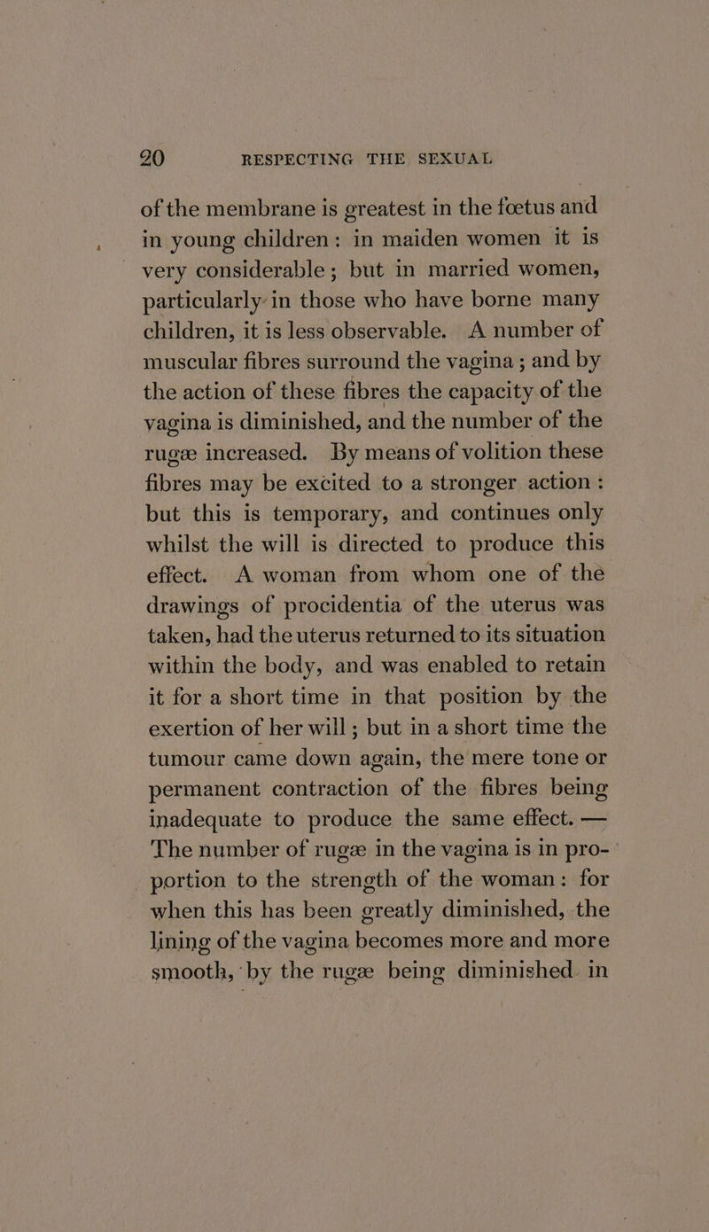 of the membrane is greatest in the foetus and in young children: in maiden women it is very considerable; but in married women, particularly in those who have borne many children, it is less observable. .A number of muscular fibres surround the vagina ; and by the action of these fibres the capacity of the vagina Is diminished, and the number of the rugee increased. By means of volition these fibres may be excited to a stronger action : but this is temporary, and continues only whilst the will is directed to produce this effect. .A woman from whom one of the drawings of procidentia of the uterus was taken, had the uterus returned to its situation within the body, and was enabled to retain it for a short time in that position by the exertion of her will ; but in a short time the tumour came down again, the mere tone or permanent contraction of the fibres being inadequate to produce the same effect. — The number of rugee in the vagina is in pro- portion to the strength of the woman: for when this has been greatly diminished, the lining of the vagina becomes more and more smooth, by the rugze being diminished. in