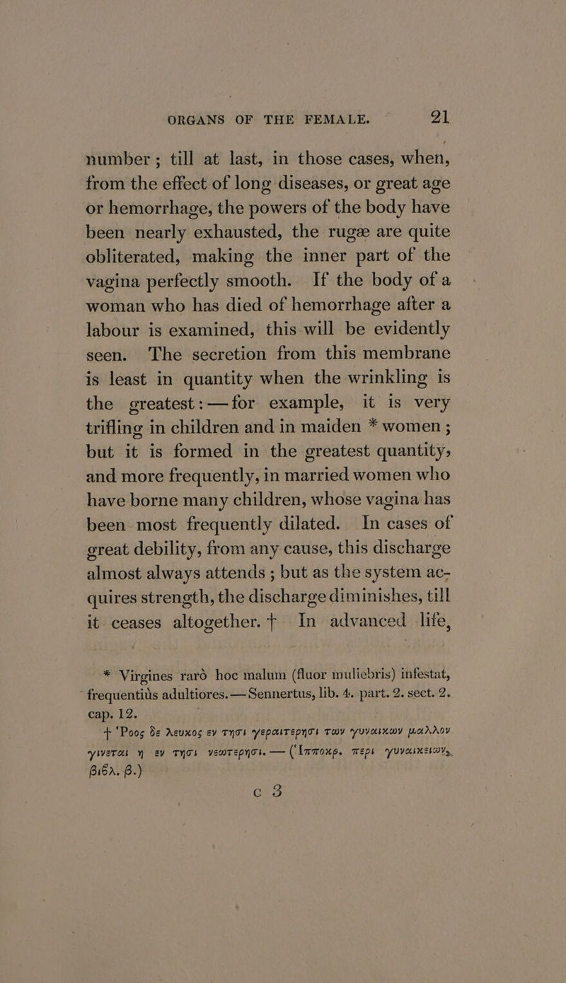 number ; till at last, in those cases, when, from the effect of long diseases, or great age or hemorrhage, the powers of the body have been nearly exhausted, the rugze are quite obliterated, making the inner part of the vagina perfectly smooth. If the body of a woman who has died of hemorrhage after a labour is examined, this will be evidently seen. The secretion from this membrane is least in quantity when the wrinkling is the greatest: —-for example, it is very trifling in children and in maiden * women ; but it is formed in the greatest quantity, and more frequently, in married women who have borne many children, whose vagina has been most frequently dilated. In cases of great debility, from any cause, this discharge almost always attends ; but as the system ac- quires strength, the discharge diminishes, till it ceases altogether. + In advanced lite, * Virgines rard hoc malum (fluor muliebris) ifestat, ’ frequentius adultiores. — Sennertus, lib. 4. part. 2. sect. 2. cap. 12. + “Poos 8¢ Acuxos ev THTI YEpaTEepyTs THY YyuYaInwY warAoY yieTas Y Ev THT’ vewTepyot. — (Inmoxp. maps yuvecsnsiary, Biba. B.) Cn