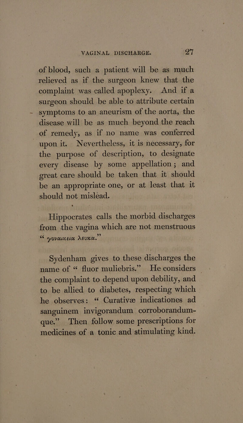 of blood, such a patient will be as much relieved as if the surgeon knew that the complaint was called apoplexy. And if a surgeon should be able to attribute certain symptoms to an aneurism of the aorta, the disease will be as much beyond the reach of remedy, as if no name was conferred | upon it. Nevertheless, it is necessary, for the purpose of description, to designate every disease by some appellation; and great care should be taken that it should be an appropriate one, or at least that it should not mislead. Hippocrates calls the morbid discharges from the vagina which are not menstruous 99 $6 syuvauere AEUKA. Sydenham gives to these discharges the name of “ fluor muliebris.” He considers — the complaint to depend upon debility, and to be allied to diabetes, respecting which he observes: ‘ Curative: indicationes ad sanguinem invigorandum corroborandum- que.” Then follow some prescriptions for medicines of a tonic and stimulating kind.