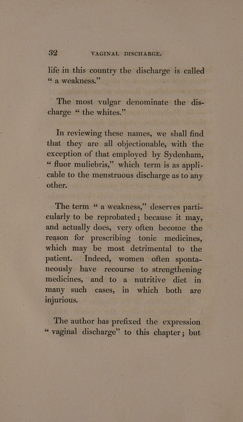 life in this country the discharge is called “&lt;a weakness.” The’ most vulgar denominate the dis- charge “ the whites.” In reviewing these names, we shall find that they are all objectionable, with the exception of that employed by Sydenham, ‘ fluor muliebris,” which term is as appli- cable to the menstruous discharge as to any other. The term “ a weakness,” deserves parti- cularly to be reprobated; because it may, and actually does, very often become the reason for prescribing tonic medicines, which may be most detrimental to the patient. Indeed, women often sponta- neously have recourse to strengthening medicines, and to a nutritive diet in many such cases, in which both are injurious. The author has prefixed the expression “ vaginal discharge” to this chapter; but