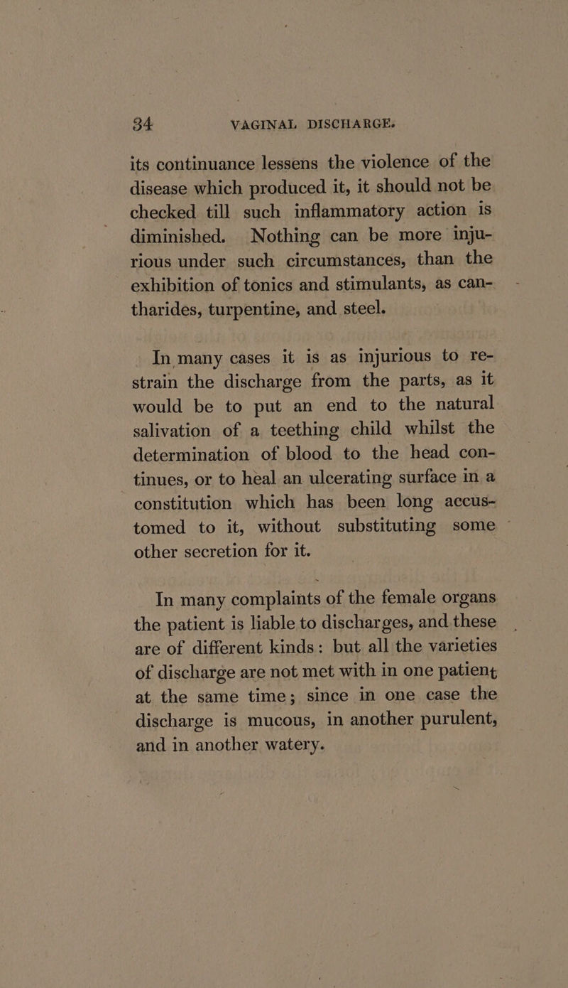 its continuance lessens the violence of the disease which produced it, it should not be checked till such inflammatory action 1s diminished. Nothing can be more inju- rious under such circumstances, than the exhibition of tonics and stimulants, as can- tharides, turpentine, and steel. In many cases it is as injurious to re- strain the discharge from the parts, as it would be to put an end to the natural salivation of a teething child whilst the determination of blood to the head con- tinues, or to heal an ulcerating surface in a constitution which has been long accus- tomed to it, without substituting some ~ other secretion for it. In many complaints of the female organs the patient is liable to discharges, and. these are of different kinds: but all the varieties of discharge are not met with in one patient at the same time; since in one case the discharge is mucous, in another purulent, and in another watery. |