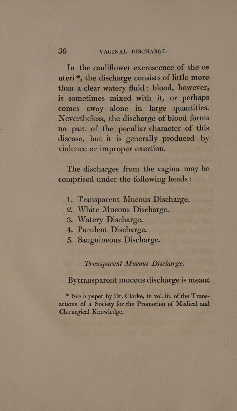 In the cauliflower excrescence of the os uteri *, the discharge consists of little more than a clear watery fluid: blood, however, is sometimes mixed with it, or perhaps comes away alone in large quantities. Nevertheless, the discharge of blood forms no part of the peculiar character of this disease, but it is generally produced shy violence or improper exertion. The discharges from the vagina may be _ comprised under the following heads : 1. Transparent Mucous. Discharge. 2. White Mucous Discharge. . Watery Discharge. . Purulent Discharge. . Sanguineous Discharge. or BP O90 Transparent Mucous Discharge. _ Bytransparent mucous discharge is meant. _ * See a paper by Dr. Clarke, in vol. iii. of the Trans- actions of a Society for the Promotion of Medical and. Chirurgical Knowledge.