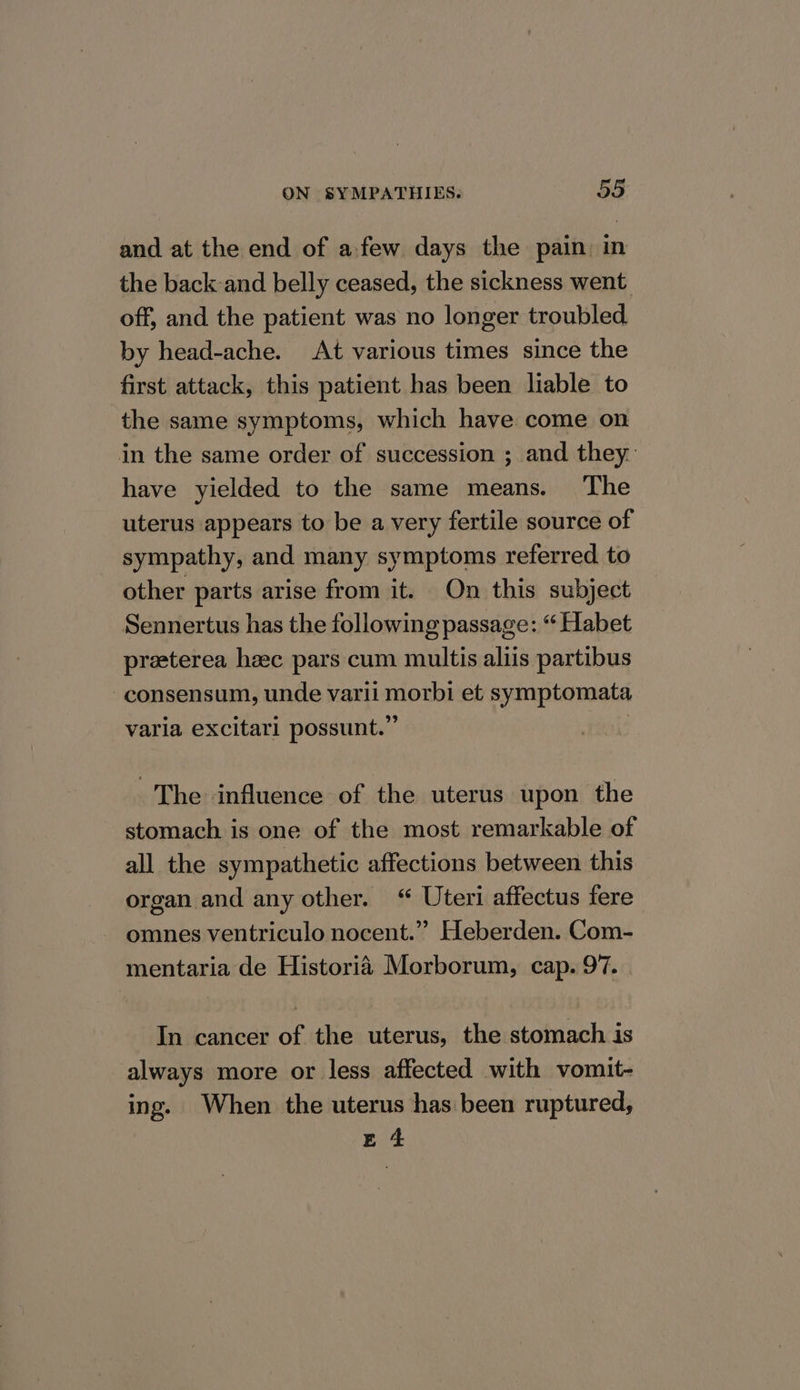 and at the end of afew days the pain: in the back-and belly ceased, the sickness went off, and the patient was no longer troubled by head-ache. At various times since the first attack, this patient has been liable to the same symptoms, which have come on in the same order of succession ; and they. have yielded to the same means. The uterus appears to be a very fertile source of sympathy, and many symptoms referred to other parts arise from it. On this subject Sennertus has the following passage: “ Habet preterea heec pars cum multis aliis partibus -consensum, unde varii morbi et symptomata varia excitari possunt.” | The influence of the uterus upon the stomach is one of the most remarkable of all the sympathetic affections between this organ and any other. “ Uteri affectus fere omnes ventriculo nocent.” Heberden. Com- mentaria de Historia Morborum, cap. 97. In cancer of the uterus, the stomach is always more or less affected with vomit- ing. When the uterus has been ruptured, E 4