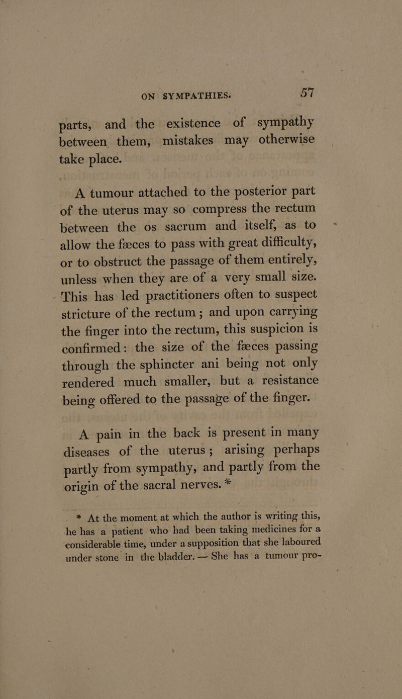 parts, and the existence of sympathy between them, mistakes may otherwise take place. A tumour attached to the posterior part of the uterus may so compress the rectum between the os sacrum and itself, as to allow the faeces to pass with great difficulty, or to obstruct the passage of them entirely, unless when they are of a very small size. -This has led practitioners often to suspect stricture of the rectum ; and upon carrying the finger into the rectum, this suspicion is confirmed: the size of the faces passing through the sphincter ani being not only rendered much smaller, but a resistance being offered to the passage of the finger. A pain in the back is present in many diseases of the uterus; arising perhaps — partly from sympathy, and partly from the origin of the sacral nerves. * * At the moment at which the author is writing this, he has a patient who had been taking medicines for a considerable time, under a supposition that she laboured under stone in the bladder. — She has a tumour pro-