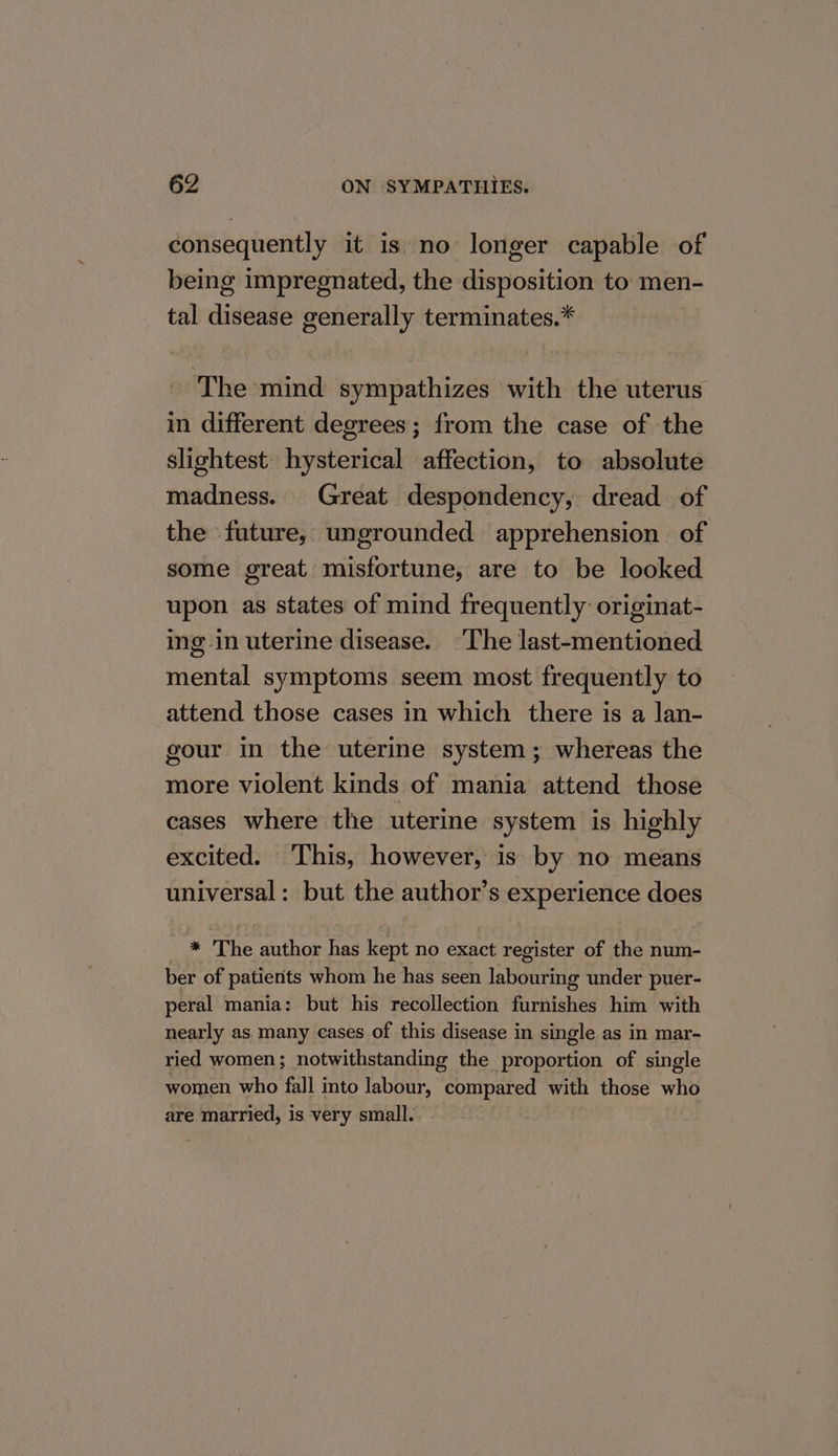 consequently it is no longer capable of being impregnated, the disposition to men- tal disease generally terminates.* The mind sympathizes with the uterus in different degrees; from the case of the slightest hysterical affection, to absolute madness. Great despondency, dread of the future, ungrounded apprehension of some great misfortune, are to be looked upon as states of mind frequently: originat- ing in uterine disease. The last-mentioned mental symptoms seem most frequently to attend those cases in which there is a lan- gour in the uterine system; whereas the more violent kinds of mania attend those cases where the uterine system is highly excited. This, however, is by no means universal: but the author’s experience does _ * The author has kept no exact register of the num- ber of patients whom he has seen labouring under puer- peral mania: but his recollection furnishes him with nearly as many cases of this disease in single as in mar- ried women; notwithstanding the proportion of single women who fall into labour, compared with those who are married, is very small. -