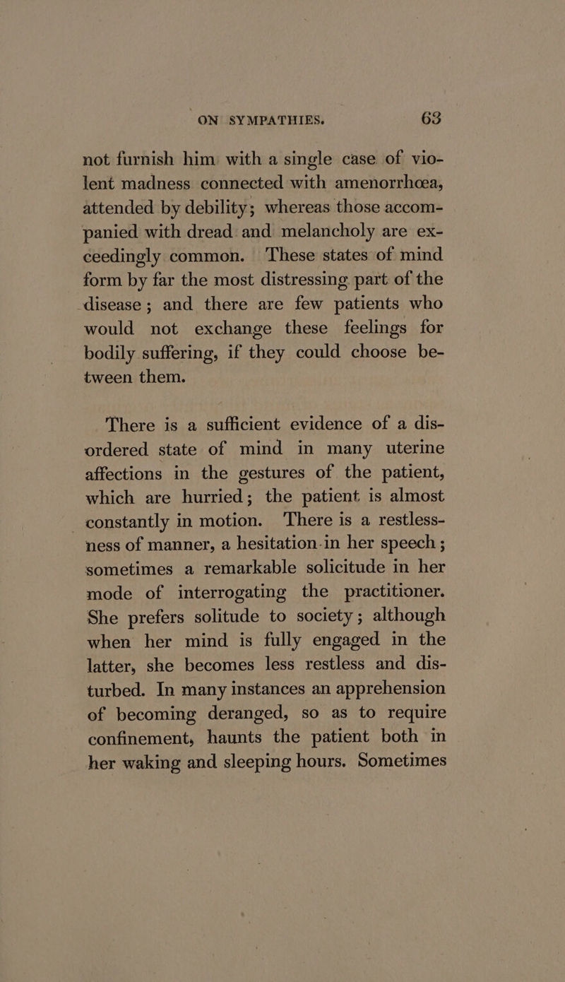 not furnish him with a single case of vio- lent madness connected with amenorrheea, attended by debility; whereas those accom- panied with dread and melancholy are ex- ceedingly common. These states of mind _ form by far the most distressing part of the disease ; and there are few patients who would not exchange these feelings for bodily suffering, if they could choose be- tween them. There is a sufficient evidence of a dis- ordered state of mind in many uterine affections in the gestures of the patient, which are hurried; the patient is almost constantly in motion. There is a restless- ness of manner, a hesitation.in her speech ; sometimes a remarkable solicitude in her mode of interrogating the practitioner. She prefers solitude to society ; although when her mind is fully engaged in the latter, she becomes less restless and dis- turbed. In many instances an apprehension of becoming deranged, so as to require confinement, haunts the patient both in her waking and sleeping hours. Sometimes