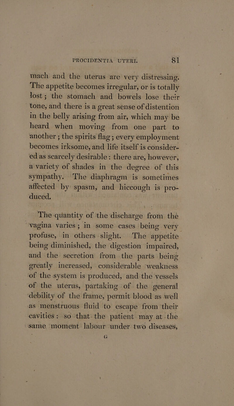 mach and the uterus are very distressing. The appetite becomes irregular, or is totally lost; the stomach and bowels lose their tone, and there is a great sense of distention in the belly arising from air, which may be heard when moving from one part to another ; the spirits flag; every employment becomes irksome, and life itself is consider- edas scarcely desirable: there are, however, a variety of shades in the degree of this sympathy. The diaphragm is sometimes aifected by spasm, and hiccough is pro- duced. The quantity of the discharge from the “vagina varies; in some cases being very profuse, in others slight. The appetite being diminished, the digestion impaired, and the secretion from the parts being ereatly increased, considerable weakness of the system is produced, and the vessels of the uterus, partaking of. the general debility of the frame, permit blood as well as menstruous fluid to escape from their cavities : so-that-the patient may at. the “same moment labour ‘under two diseases, G