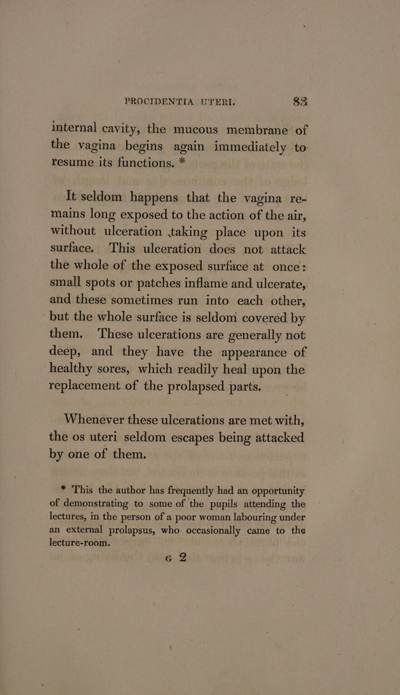 internal cavity, the mucous membrane of the vagina begins again immediately to resume its functions. * | [t seldom happens that the vagina re- mains long exposed to the action of the air, without ulceration taking place upon its surface. This ulceration does not attack the whole of the exposed surface at once: small spots or patches inflame and ulcerate, and these sometimes run into each other, but the whole surface is seldom covered by them. These ulcerations are generally not deep, and they have the appearance of healthy sores, which readily heal upon the replacement of the prolapsed parts. Whenever these ulcerations are met with, the os uteri seldom escapes being attacked by one of them. * This the author has frequently had an opportunity of demonstrating to some of the pupils attending the lectures, in the person of a poor woman labouring under an external prolapsus, who occasionally came to the lecture-room. G2