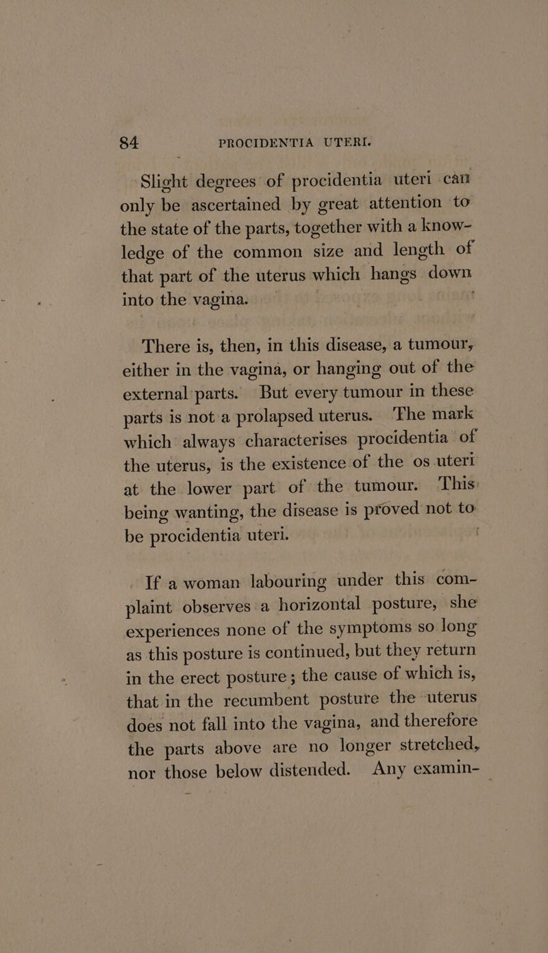 Slight degrees of procidentia uteri can only be ascertained by great attention to the state of the parts, together with a know- ledge of the common size and length of that part of the uterus which hangs ely into the vagina. | There is, then, in this disease, a tumour, either in the vagina, or hanging out of the external parts. But every tumour in these parts is not a prolapsed uterus. ‘The mark which always characterises procidentia of the uterus, is the existence of the os uterl at the lower part of the tumour. This: being wanting, the disease 18 proved not to be procidentia uteri. : If a woman labouring under this com- plaint observes a ees posture, she experiences none of the symptoms so long as this posture is continued, but they return in the erect posture ; the cause of which i iS, that in the recumbent postute the uterus does not fall into the vagina, and therefore the parts above are no longer stretched, nor those below distended. ae examin-