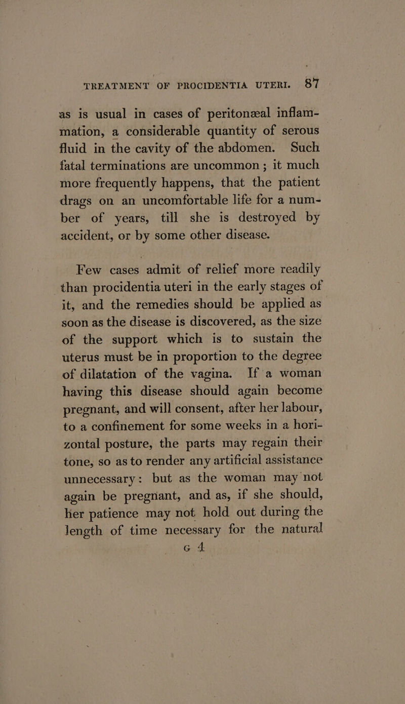 as is usual in cases of peritonzal inflam- mation, a considerable quantity of serous — fluid in the cavity of the abdomen. Such fatal terminations are uncommon ; it much more frequently happens, that the patient drags on an uncomfortable life for a num- ber of years, till she is destroyed by accident, or by some other disease. Few cases admit of relief more readily than procidentia uteri in the early stages of it, and the remedies should be applied as soon as the disease is discovered, as the size of the support which is to sustain the uterus must be in proportion to the degree of dilatation of the vagina. If a woman having this disease should again become pregnant, and will consent, after her labour, to a confinement for some weeks in a hori- zontal posture, the parts may regain their tone, so as to render any artificial assistance unnecessary: but as the woman may not again be pregnant, and as, if she should, lier patience may not hold out during the length of time necessary for the natural | G 4 :