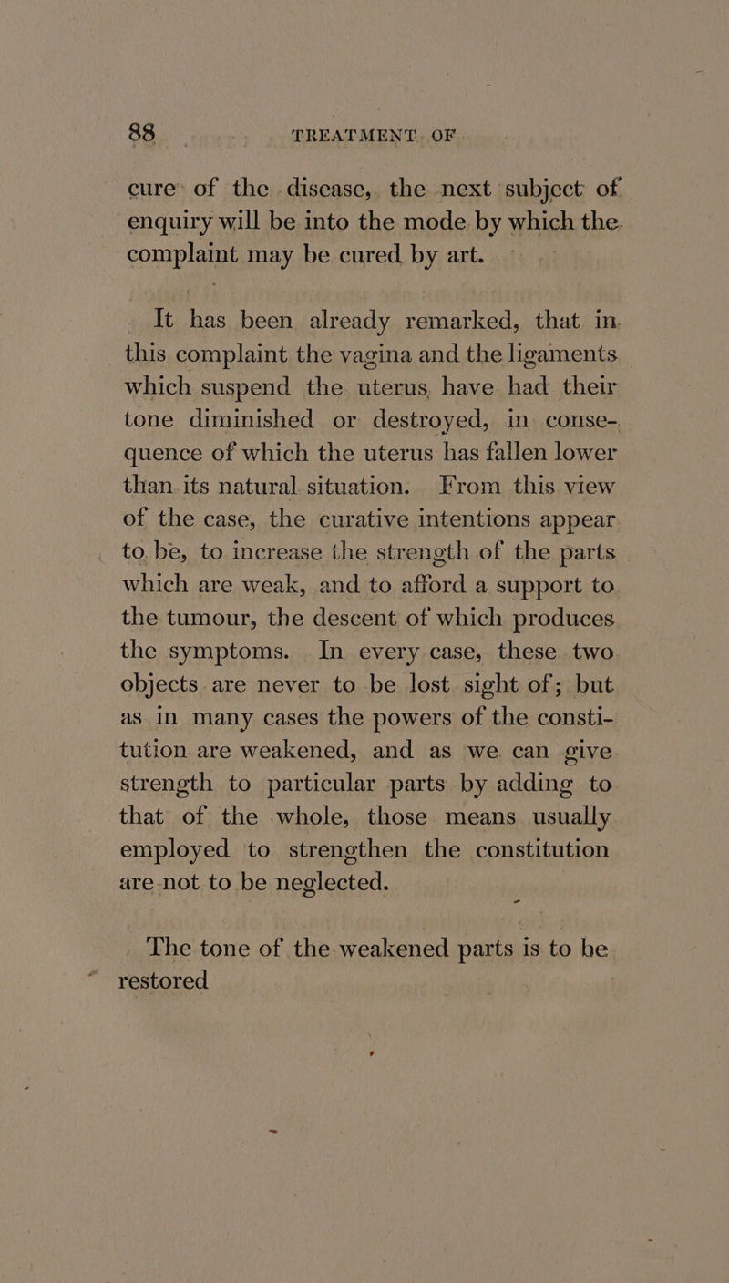 raf TREATMENT. OF cure: of the disease,. the next subject of enquiry will be into the mode. by which the. complaint may be cured by art. — - It has been already remarked, that. in. this complaint the vagina and the ligaments _ which suspend the uterus, have had their tone diminished or destroyed, in. conse- quence of which the uterus has fallen lower than. its natural situation. From this view of the case, the curative intentions appear to, be, to increase the strength of the parts which are weak, and to afford a support to. the tumour, the descent of which produces the symptoms. In every case, these two objects are never to be lost sight of; but as In many cases the powers of the consti- tution are weakened, and as we can give. strength to particular parts by adding to that of the whole, those. means usually employed to strengthen the constitution are not to be neglected. The tone of the weakened parts is to be restored