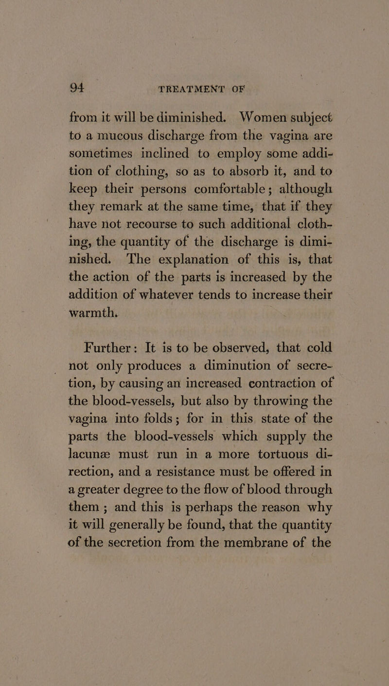 from it will be diminished. Women subject to a mucous discharge from the vagina are sometimes inclined to employ some addi- tion of clothing, so as to absorb it, and to keep their persons comfortable; although they remark at the same time, that if they have not recourse to such additional cloth- ing, the quantity of the discharge is dimi- nished. The explanation of this is, that the action of the parts is increased by the addition of whatever tends to increase their warmth. , Further: It is to be observed, that cold not only produces a diminution of secre- tion, by causing an increased contraction of the blood-vessels, but also by throwing the vagina into folds; for in this state of the parts the blood-vessels which supply the lacunze must run in a more tortuous di- rection, and a resistance must be offered in a greater degree to the flow of blood through them ; and this is perhaps the reason why it will generally be found, that the quantity of the secretion from the membrane of the