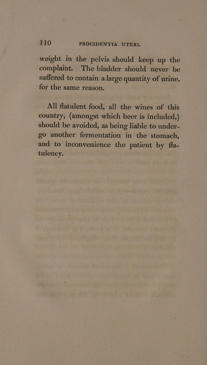 weight in the pelvis should keep up the complaint. The bladder should never be suffered to contain a large quantity of urine, for the same reason. 3 All flatulent food, all the wines of this country, (amongst which beer is included,) should be avoided, as being liable to under- go another fermentation in the stomach, and to inconvenience the patient by fla- tulency. |