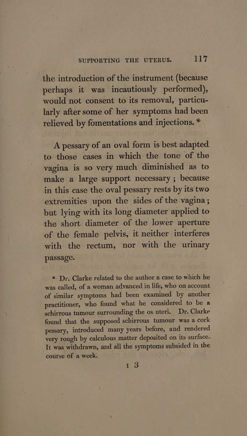 the introduction of the instrument (because perhaps it was incautiously performed), would not consent to its removal, particu- larly after some of her symptoms had been relieved by fomentations and injections. * A pessary of an oval form is best adapted to those cases in which the tone of the vagina is so very much diminished as to make a large support necessary ; because in this case the oval pessary rests by its two extremities upon the sides of the vagina ; but lying with its long diameter applied to the short diameter of the lower aperture of the female pelvis, it neither interferes with the rectum, nor with the urinary passage. * Dr. Clarke related to the author a case to which he was called, of a woman advanced in life, who on account of similar symptoms had been examined by another practitioner, who found what he considered to be a schirrous tumour surrounding the os uteri. Dr. Clarke found that the supposed schirrous tumour was a cork pessary, introduced many years before, and rendered very rough by calculous matter deposited on its surface. It was withdrawn, and all the symptoms subsided in the course of a week. | oS