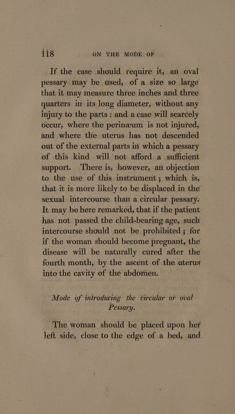 If the case should require it, an oval pessary may be used, of a size so large that it may measure three inches and three quarters in its long diameter, without any injury to the parts : and a case will scarcely occur; where the perinzeum is not injured, and where the uterus has not descended out of the external parts in which a pessary of this kind will not afford a_ sufficient support. There is; however, aii objection to the use of this instrument; which is, that it is more likely to be displaced in the sexual intercourse than a circular pessary. It may be here remarked, that if the patient has not passed the child-bearing age, such intercourse should not be prohibited ; for if the woman should become pregnant, the disease will be naturally cured after the fourth month, by the ascent of the uterus into the cavity of the abdomen. Mode of introducing the vircular oF oval Pessary. The woman should be placed upon hei left side, close to the edge of a bed, and