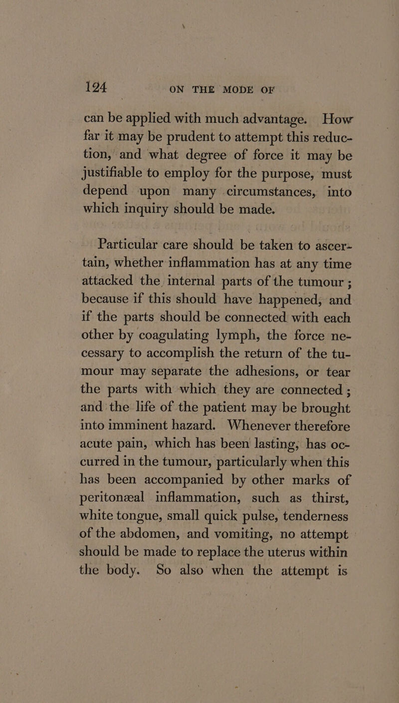 can be applied with much advantage. How far it may be prudent to attempt this reduc- tion, and what degree of force it may be justifiable to employ for the purpose, must depend upon many circumstances, into which inquiry should be made. Particular care should be taken to ascer- tain, whether inflammation has at any time attacked the internal parts of the tumour ; because if this should have happened; and if the parts should be connected with each other by coagulating lymph, the force ne- cessary to accomplish the return of the tu- mour may separate the adhesions, or tear the parts with which they are connected ; and the life of the patient may be brought into imminent hazard. Whenever therefore acute pain, which has been lasting, has oc- curred in the tumour, particularly when this has been accompanied by other marks of peritoneal inflammation, such as _ thirst, white tongue, small quick pulse, tenderness of the abdomen, and vomiting, no attempt — should be made to replace the uterus within the body. So also when the attempt is