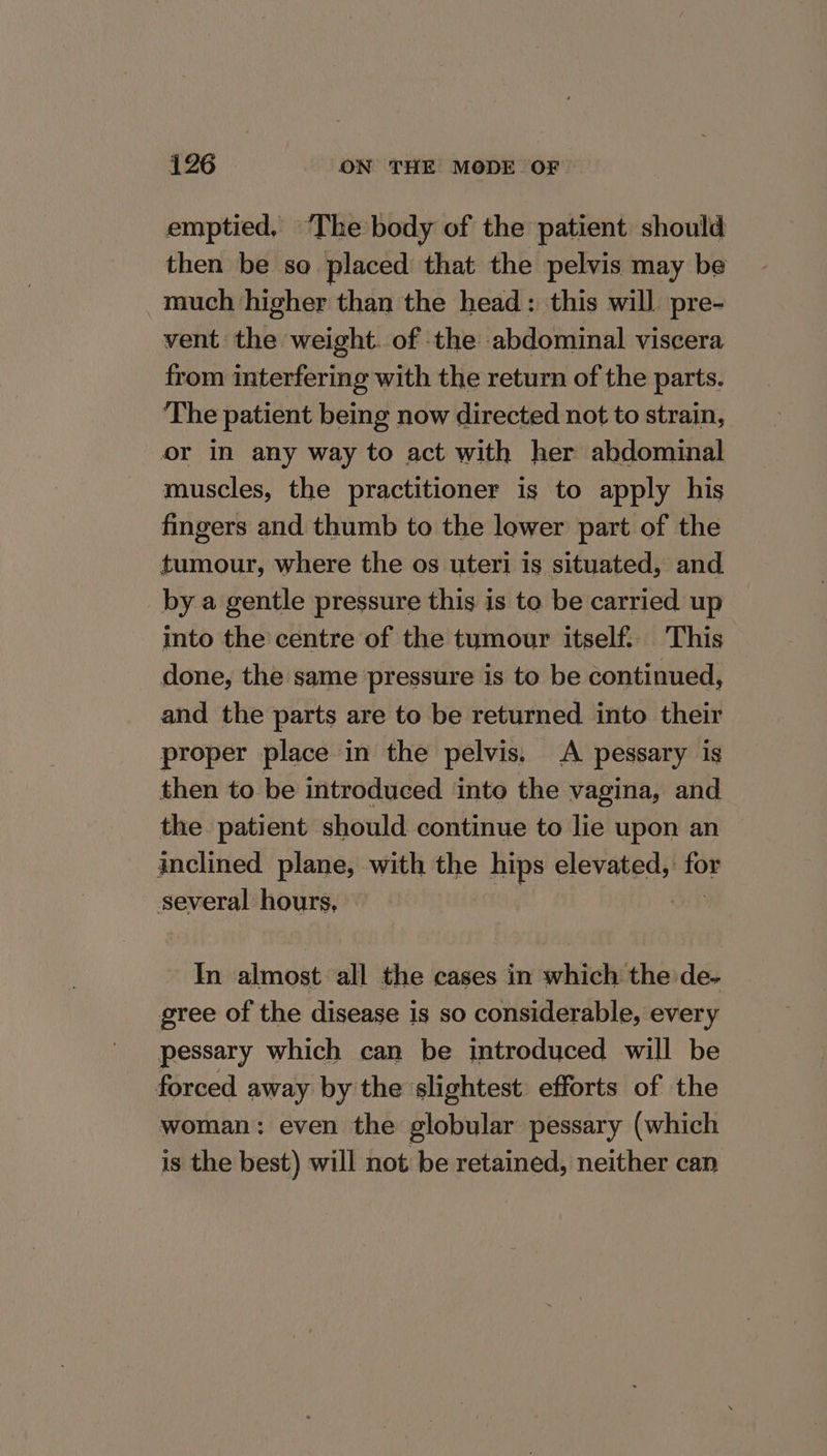 emptied, ‘The body of the patient should then be so placed that the pelvis may be much higher than the head: this will. pre- vent the weight. of the abdominal viscera from interfering with the return of the parts. ‘The patient being now directed not to strain, or in any way to act with her abdominal muscles, the practitioner is to apply his fingers and thumb to the lower part of the tumour, where the os uteri is situated, and by a gentle pressure this is to be carried up into the centre of the tumour itself: This done, the same pressure is to be continued, and the parts are to be returned into their proper place in the pelvis. A pessary is then to be introduced inte the vagina, and the patient should continue to lie upon an inclined plane, with the hips elevated, Bu, several hours, In almost all the cases in which the de- gree of the disease is so considerable, every pessary which can be introduced will be forced away by the slightest efforts of the woman: even the globular pessary (which is the best) will not be retained, neither can