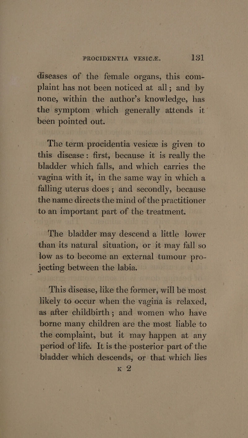 diseases of the female organs, this com- plaint has not been noticed at all; and by none, within the author’s knowledge, has the symptom which generally attends it’ been pointed out. The term procidentia vesicee is given to this disease: first, because it is really the bladder which falls, and which carries the vagina with it, in the same way in which a falling uterus does ; and secondly, because the name directs the mind of the practitioner | to an important part of the treatment. The bladder may descend a little lower than its natural situation, or it may fall so | low as to become an external tumour pro- _ jecting between the labia. This disease, like the former, will be most likely to occur when the vagina is relaxed, | as after childbirth ; and women who have borne many children are the most liable to the complaint, but it may happen at any period of life. It is the posterior part of the bladder which descends, or that which lies K 2