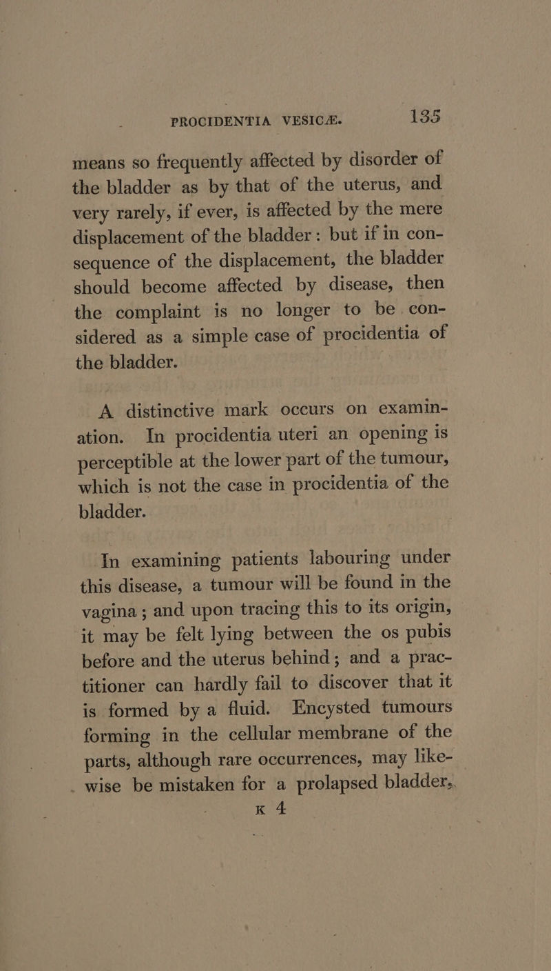 means so frequently affected by disorder of the bladder as by that of the uterus, and very rarely, if ever, is affected by the mere displacement of the bladder : but if in con- sequence of the displacement, the bladder should become affected by disease, then the complaint is no longer to be. con- sidered as a simple case of procidentia of the bladder. A distinctive mark occurs on examin- ation. In procidentia uteri an opening is perceptible at the lower part of the tumour, which is not the case in procidentia of the bladder. In examining patients labouring under this disease, a tumour will be found in the vagina ; and upon tracing this to its origin, it may be felt lying between the os pubis before and the uterus behind; and a prac- titioner can hardly fail to discover that it is formed by a fluid. Encysted tumours forming in the cellular membrane of the parts, although rare occurrences, may like- _ wise be mistaken for a prolapsed bladder.. K 4