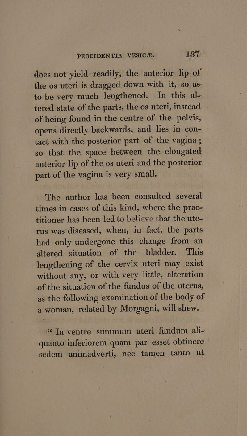 does not yield readily, the anterior lip of the os uteri is dragged down with it, so as to be very much lengthened. In this al- tered state of the parts, the os uteri, instead of being found in the centre of the pelvis, opens directly backwards, and lies in con- tact with the posterior part of the vagina ; so that the space between the elongated anterior lip of the os uteri and the posterior part of the vagina is very small. | The author has been consulted several times in cases of this kind, where the prac- titioner has been led to believe that the ute- rus was diseased, when, in fact, the parts had only undergone this change from an altered situation of the bladder. ‘This lengthening of the cervix uteri may exist without any, or with very little, alteration of the situation of the fundus of the uterus, as the following examination of the body of a woman, related by Morgagni, will shew. «Tn ventre summum uteri fundum ali- quanto inferiorem quam par esset obtinere sedem animadverti, nec tamen tanto ut