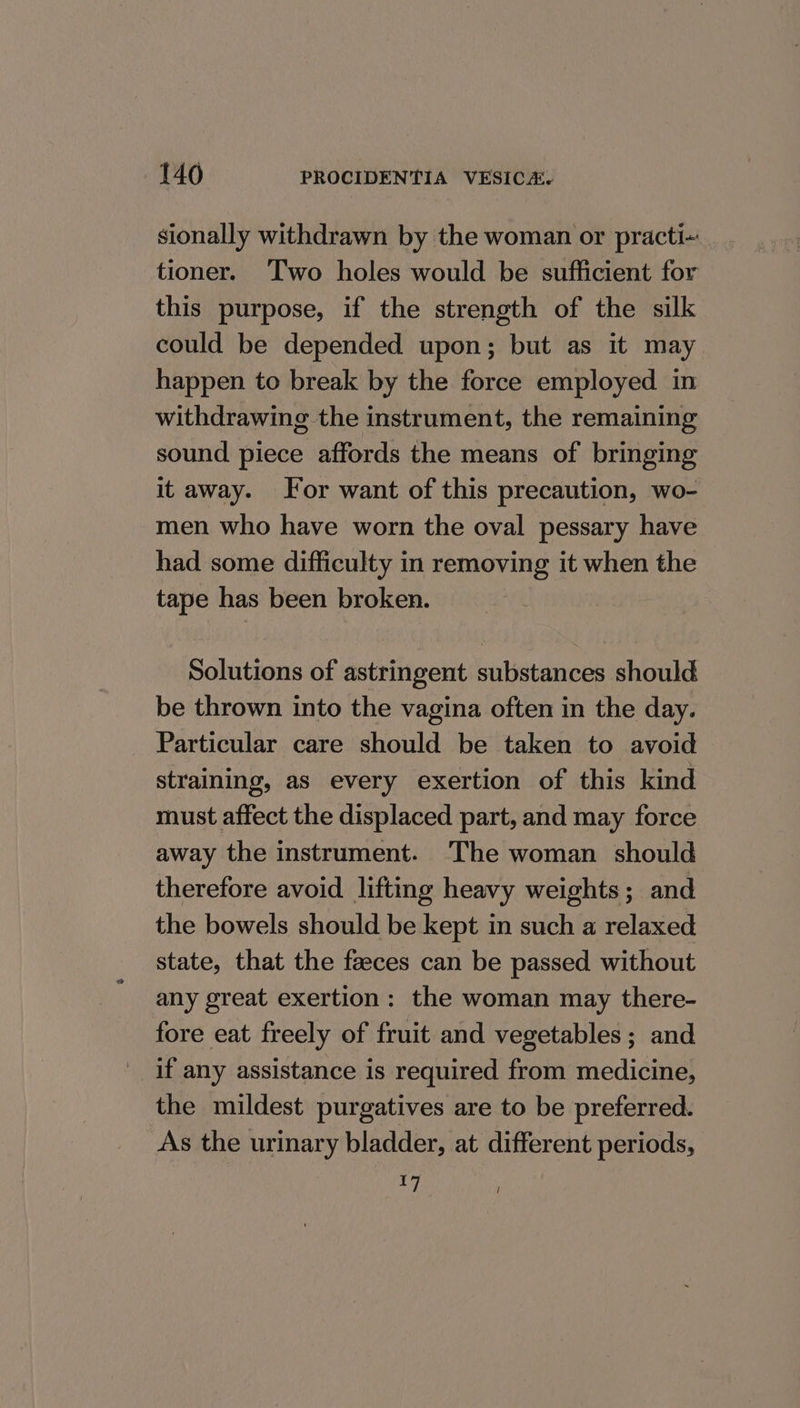 sionally withdrawn by the woman or practi- tioner. ‘Two holes would be sufficient for this purpose, if the strength of the silk could be depended upon; but as it may happen to break by the force employed in withdrawing the instrument, the remaining sound piece affords the means of bringing it away. For want of this precaution, wo- men who have worn the oval pessary have had some difficulty in removing it when the tape has been broken. Solutions of astringent substances should be thrown into the vagina often in the day. Particular care should be taken to avoid straining, as every exertion of this kind must affect the displaced part, and may force away the instrument. The woman should therefore avoid lifting heavy weights ; and the bowels should be kept in such a relaxed state, that the faeces can be passed without any great exertion: the woman may there- fore eat freely of fruit and vegetables ; and if any assistance is required from medicine, the mildest purgatives are to be preferred. As the urinary bladder, at different periods, 17