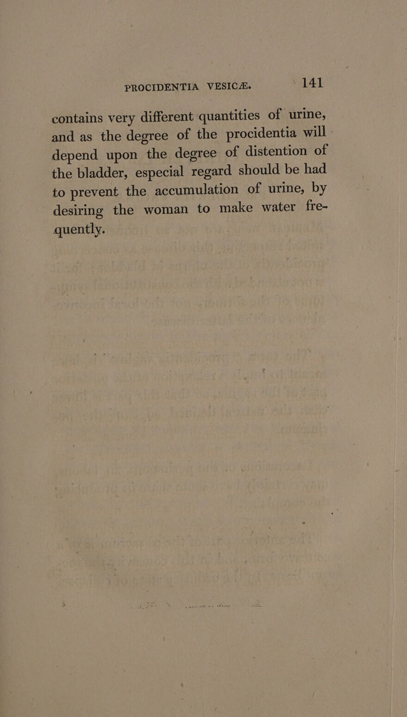 contains very different quantities of urine, and as the degree of the procidentia will : depend upon the degree of distention of the bladder, especial regard should be had to prevent the accumulation of urine, by desiring the woman to make water fre- quently.