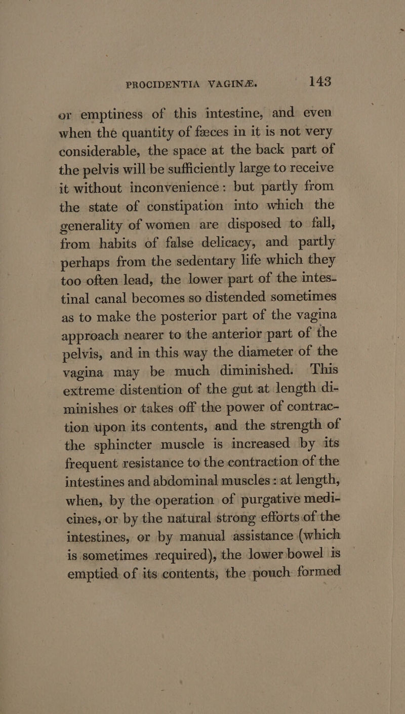 or emptiness of this intestine, and even when thé quantity of faeces in it is not very considerable, the space at the back part of the pelvis will be sufficiently large to receive it without inconvenience: but partly from the state of constipation imto which the generality of women are disposed to fall, from habits of false delicacy, and partly perhaps from the sedentary life which they — too often lead, the lower part of the intes- tinal canal becomes so distended sometimes as to make the posterior part of the vagina approach nearer to the anterior part of the pelvis, and in this way the diameter of the vagina may be much diminished. This extreme distention of the gut at length di- minishes or takes off the power of contrac- tion upon its contents, and the strength of the sphincter muscle is increased by its frequent resistance to the contraction of the intestines and abdominal muscles: at length, when, by the operation of purgative medi- cines, or by the natural strong efforts of the intestines, or by manual assistance (which is sometimes required), the lower bowel is emptied of its contents, the pouch formed