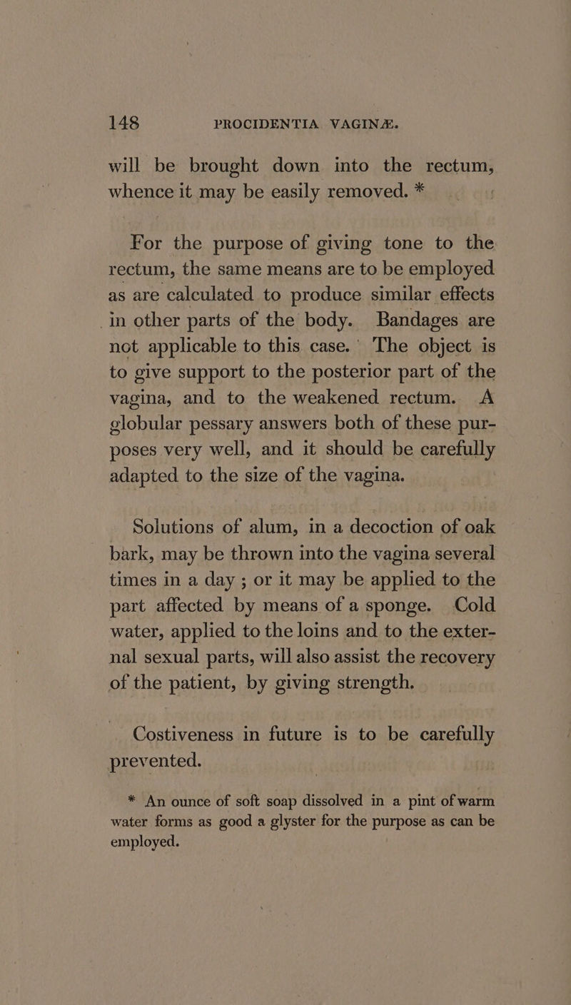 will be brought down into the rectum, whence it may be easily removed. * For the purpose of giving tone to the rectum, the same means are to be employed as are calculated to produce similar effects in other parts of the body. Bandages are not applicable to this case. The object is to give support to the posterior part of the vagina, and to the weakened rectum. A globular pessary answers both of these pur- poses very well, and it should be easetylly adapted to the size of the vagina. Solutions of alum, in a decoction of oak bark, may be thrown into the vagina several times in a day ; or it may be applied to the part affected by means of a sponge. Cold water, applied to the loins and to the exter- nal sexual parts, will also assist the recovery of the patient, by giving strength. Costiveness in future is to be carefully prevented. * An ounce of soft soap dissolved in a pint of warm water forms as good a glyster for the purpose as can be employed.