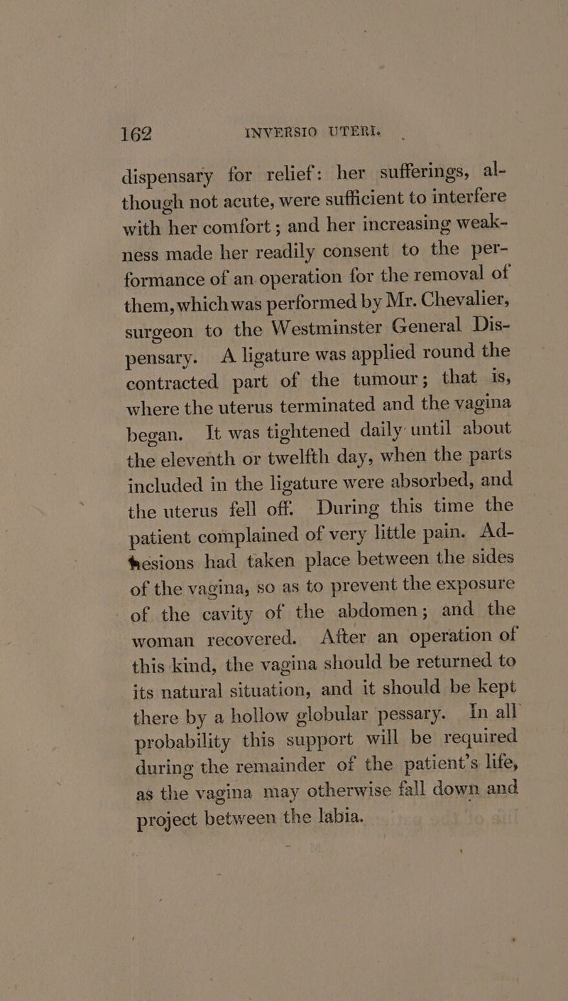 dispensary for relief: her sufferings, al- though not acute, were sufficient to interfere with her comfort ; and her increasing weak- ness made her readily consent to the per- formance of an operation for the removal of them, which was performed by Mr. Chevalier, surgeon to the Westminster General Dis- pensary. &lt;A ligature was applied round the contracted part of the tumour; that is, where the uterus terminated and the vagina began. It was tightened daily until about the eleventh or twelfth day, when the parts included in the ligature were absorbed, and the uterus fell off. During this time the patient complained of very little pain. Ad- tiesions had taken place between the sides of the vagina, so as to prevent the exposure of the cavity of the abdomen; and the woman recovered. After an operation of this kind, the vagina should be returned to its natural situation, and it should be kept there by a hollow globular pessary. In all probability this support will be required during the remainder of the patient’s life, as the vagina may otherwise fall down and project between the labia.