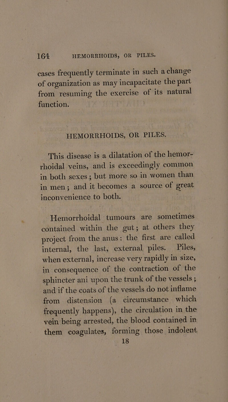 cases frequently terminate in such a change of organization as may incapacitate the part from resuming the exercise of its natural function. : HEMORRHOIDS, OR PILES. This disease is a dilatation of the hemor- rhoidal veins, and is exceedingly common in both sexes; but more so in women than in men; and it becomes a source of great | inconvenience to both. 2 Hemorrhoidal tumours are sometimes contained within the gut; at others they project from the anus : the first are called internal, the last, external piles. Piles, when external, increase very rapidly in size, in consequence of the contraction of the sphincter ani upon the trunk of the vessels ; and if the coats of the vessels do not inflame from distension (a circumstance which frequently happens), the circulation in the vein being arrested, the blood contained. in them coagulates, forming those indolent 18