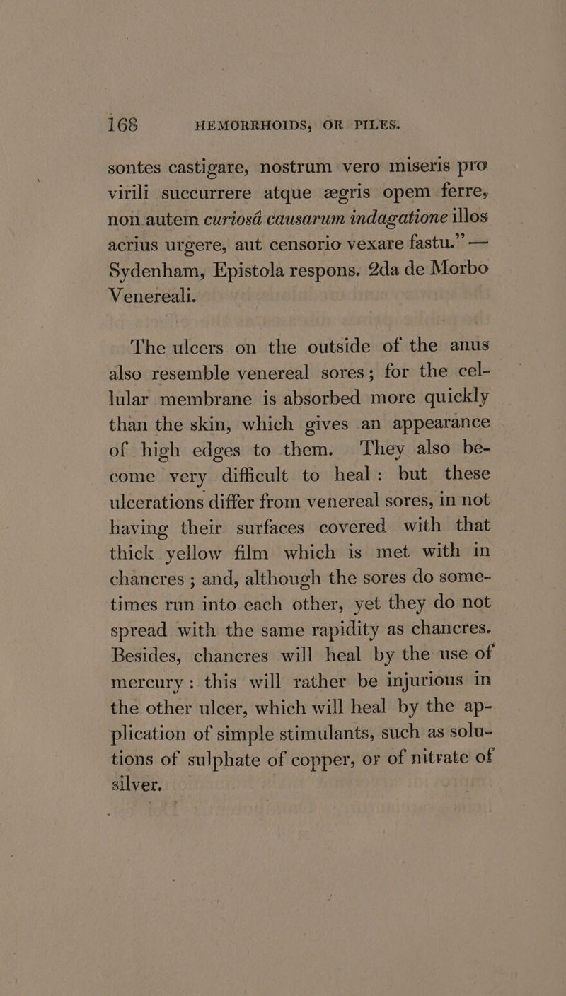 sontes castigare, nostrum vero miseris pro virili. succurrere atque gris opem ferre, non. autem curiosd causarum indagatione illos acrius urgere, aut censorio vexare fastu.” — Sydenham, Epistola respons. 2da de Morbo Venereali.. The ulcers on the outside of the anus also resemble venereal sores; for the cel- lular membrane is absorbed more quickly than the skin, which gives an appearance of high edges to them. They also be- come very difficult to heal: but these ulcerations differ from venereal sores, in not having their surfaces covered with that thick yellow film which is met with in chancres ; and, although the sores do some- times run into each other, yet they do not spread with the same rapidity as chancres. Besides, chancres will heal by the use of mercury : this will rather be injurious in the other ulcer, which will heal by the ap- plication of simple stimulants, such as solu- tions of sulphate of copper, or of nitrate of silver,