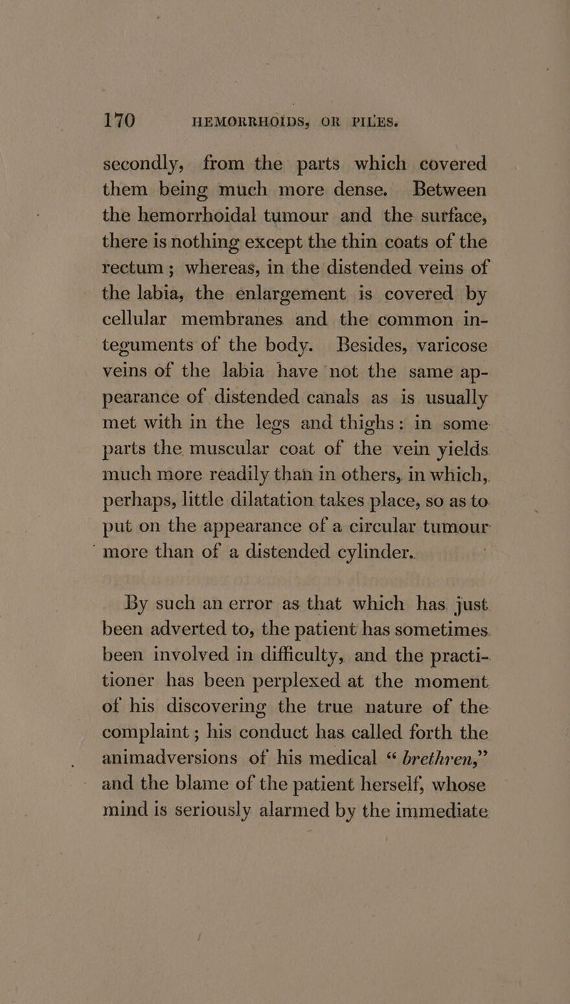 secondly, from the parts which covered them being much more dense. Between the hemorrhoidal tumour and the surface, there is nothing except the thin coats of the rectum ; whereas, in the distended veins. of the labia, the enlargement is covered by cellular membranes and the common in- teguments of the body. Besides, varicose veins of the labia have not the same ap- pearance of distended canals as is usually met with in the legs and thighs: in some parts the muscular coat of the vein yields much more readily than in others, in which, perhaps, little dilatation takes place, so as to. put on the appearance of a circular tumour -more than of a distended cylinder. By such an error as that which has just been adverted to, the patient has sometimes. been involved in difficulty, and the practi-. tioner has been perplexed at the moment of his discovering the true nature of the complaint ; his conduct has called forth the animadversions of his medical “ brethren,” and the blame of the patient herself, whose mind is seriously alarmed by the immediate