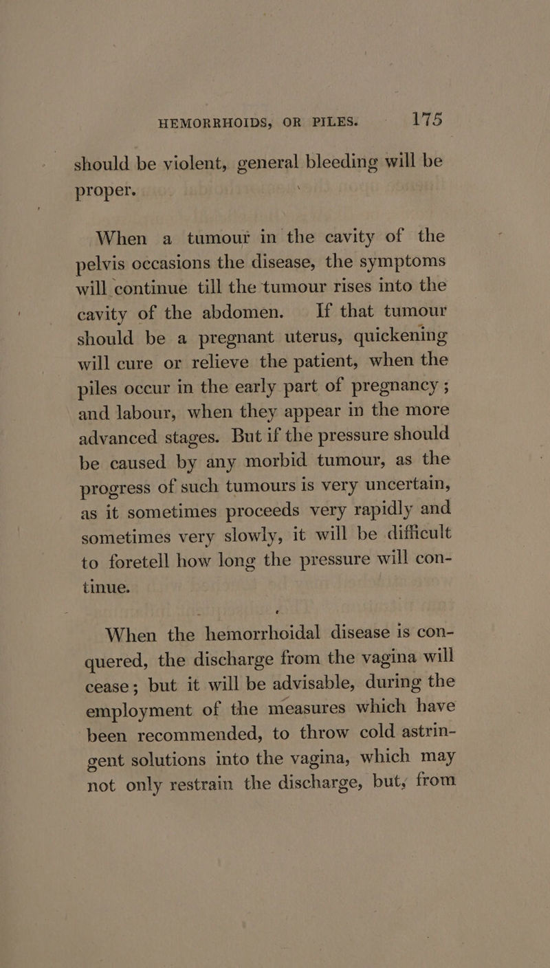 should be violent, general bleeding will be proper. When a tumour in the cavity of the pelvis occasions the disease, the symptoms will continue till the tumour rises into the cavity of the abdomen. If that tumour should be a pregnant uterus, quickening will cure or relieve the patient, when the piles occur in the early part of pregnancy ; and labour, when they appear in the more advanced stages. But if the pressure should be caused by any morbid tumour, as the progress of such tumours is very uncertain, as it sometimes proceeds very rapidly and sometimes very slowly, it will be difficult to foretell how long the pressure will con- tinue. When the hemorrhoidal disease is con- quered, the discharge from the vagina will cease; but it will be advisable, during the employment of the measures which have ‘been recommended, to throw cold astrin- gent solutions into the vagina, which may not only restrain the discharge, but, from