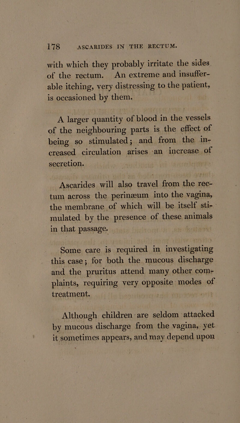 with which they probably irritate the sides. of the rectum. An extreme and insuftfer- able itching, very distressing to the patient, is occasioned by them. | A larger quantity of Pineda in ae aeeals of the neighbouring parts is the effect of being so stimulated ; and from the. in- pss aid circulation arises ‘an increase of secretion. -Ascarides will also travel from the rec- tum across the perineum into the vagina, the membrane of which will be itself sti- mulated by the presence of these animals in that passage. Some care is required in investigating this case; for both the mucous discharge and the pruritus attend many other com- plaints, requiring very opposite modes of. treatment. | Although children are seldom attacked by mucous discharge from the vagina,. yet it sometimes appears, and may depend upon |