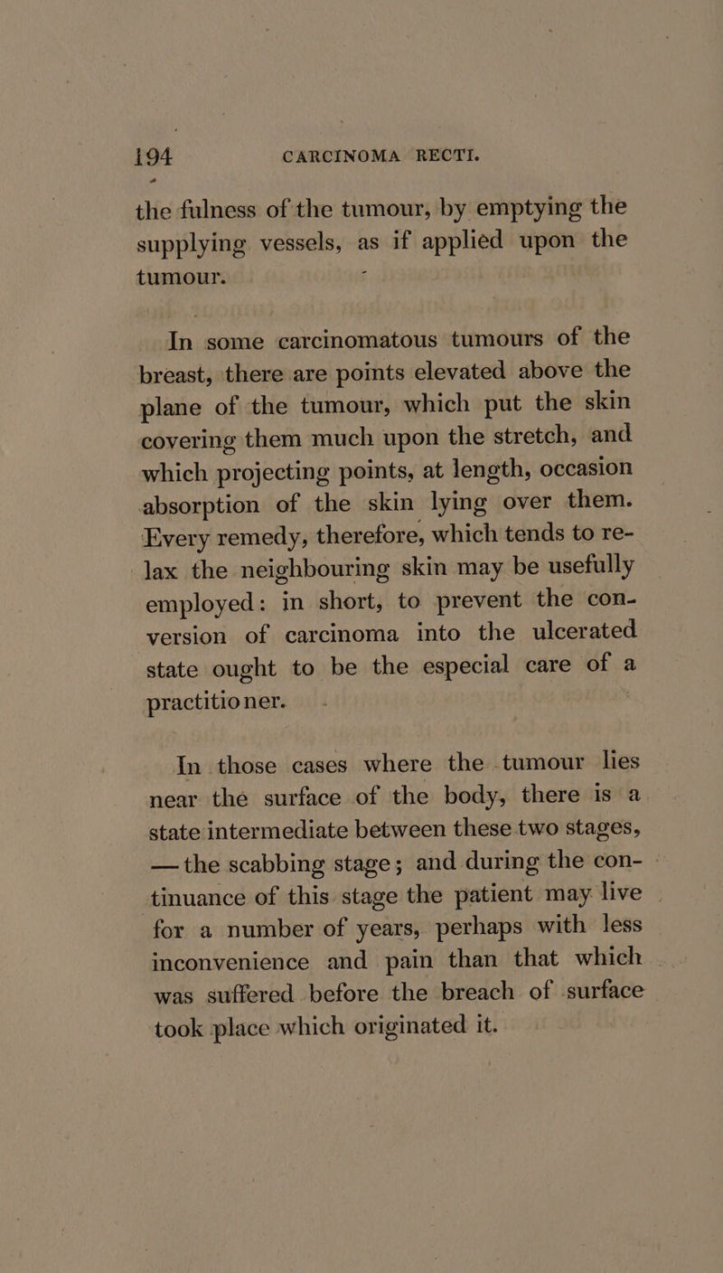 the fulness of the tumour, by emptying the supplying vessels, as if applied upon the tumour. ; In some carcinomatous tumours of the breast, there are points elevated above the plane of the tumour, which put the skin covering them much upon the stretch, and which projecting points, at length, occasion absorption of the skin lying over them. Every remedy, therefore, which tends to re- Jax the neighbouring skin may be usefully employed: in short, to prevent the con- version of carcinoma into the ulcerated state ought to be the especial care of a practitioner. 3 In those cases where the tumour lies near the surface of the body, there is a state intermediate between these two stages, —the scabbing stage; and during the con- » tinuance of this stage the patient may live — for a number of years, perhaps with less was suffered before the breach of -surface took place which originated it.