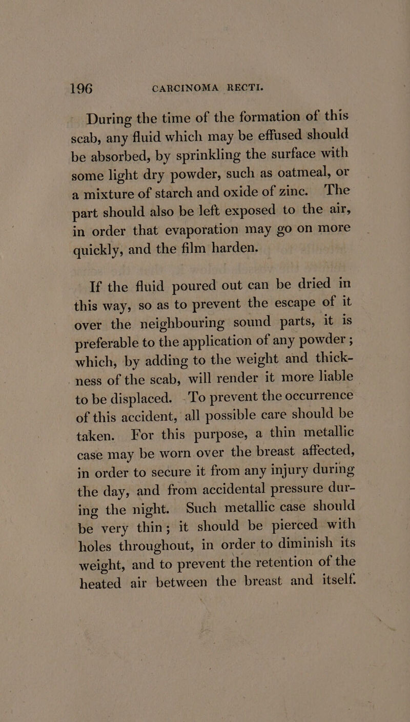 During the time of the formation of this scab, any fluid which may be effused should be absorbed, by sprinkling the surface with some light dry powder, such as oatmeal, or a mixture of starch and oxide of zinc. ‘The part should also be left exposed to the air, in order that evaporation may go on more quickly, and the film harden. If the fluid poured out can be dried im this way, so as to prevent the escape of it over the neighbouring sound parts, it is preferable to the application of any powder ; which, by adding to the weight and thick- ness of the scab, will render it more liable to be displaced. . To prevent the occurrence of this accident, all possible care should be taken. For this purpose, a thin metallic case may be worn over the breast affected, in order to secure it from any injury during the day, and from accidental pressure dur- ing the night. Such metallic case should be very thin; it should be pierced with holes throughout, in order to diminish its weight, and to prevent the retention of the heated air between the breast and itself.