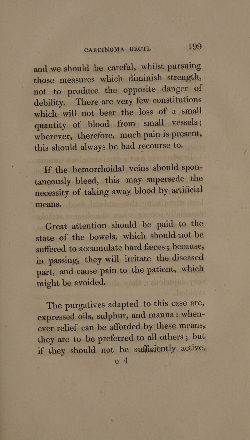 and we should be careful, whilst pursuing those measures which diminish strength, not to produce the opposite danger of debility. There are very few: constitutions which will not bear the loss of a small quantity of blood from small vessels; wherever, therefore, much pain is present, this should always be had recourse to. If the hemorrhoidal veins should spon- taneously bleed, this may supersede the necessity of taking away blood by artificial means. : Great attention should be paid to the state of the bowels, which should not be suffered to accumulate hard feeces-;, because, in passing, they will irritate the diseased part, and cause pain to the patient, which might be avoided. . The purgatives adapted to this case are, expressed oils, sulphur, and manna: when- ever relief can be afforded. by these means, they are to be preferred to all others ; but if they should not be sufficiently active,, o 4