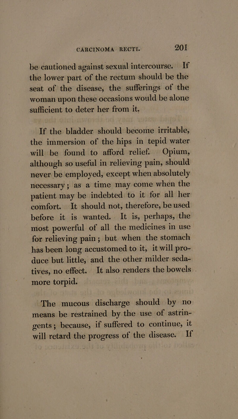 be cautioned against sexual intercourse. If the lower part of the rectum should be the seat of the disease, the sufferings of the woman upon these occasions would be alone sufficient to deter her from it. If the bladder should become irritable, the immersion of the hips in tepid water will be found to afford relief. Opium, although so useful in relieving pain, should never be employed, except when absolutely necessary; as a time may come when the patient may be indebted to it for all her comfort. It should not, therefore, be used before it is wanted. It is, perhaps, the most powerful of all the medicines in use for relieving pain; but when the stomach has been long accustomed to it, it will pro- duce but little, and the other milder seda- tives, no effect. It also renders the bowels | more torpid. _ The mucous discharge should by no means be restrained by the use of astrin- gents ; because, if suffered to continue, it will retard the progress of the disease. If